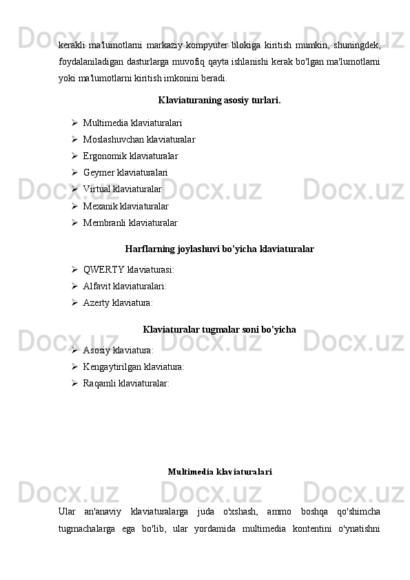 kerakli   ma'lumotlarni   markaziy   kompyuter   blokiga   kiritish   mumkin,   shuningdek,
foydalaniladigan dasturlarga muvofiq qayta ishlanishi kerak bo'lgan ma'lumotlarni
yoki ma'lumotlarni kiritish imkonini beradi.
Klaviaturaning asosiy turlari.
 Multimedia klaviaturalari
 Moslashuvchan klaviaturalar
 Ergonomik klaviaturalar
 Geymer klaviaturalari
 Virtual klaviaturalar
 Mexanik klaviaturalar
 Membranli klaviaturalar
Harflarning joylashuvi bo'yicha klaviaturalar
 QWERTY klaviaturasi :
 Alfavit klaviaturalari :
 Azerty klaviatura :
Klaviaturalar tugmalar soni bo'yicha
 Asosiy klaviatura :
 Kengaytirilgan klaviatura :
 Raqamli klaviaturalar :
Multimedia klaviaturalari
Ular   an'anaviy   klaviaturalarga   juda   o'xshash,   ammo   boshqa   qo'shimcha
tugmachalarga   ega   bo'lib,   ular   yordamida   multimedia   kontentini   o'ynatishni 