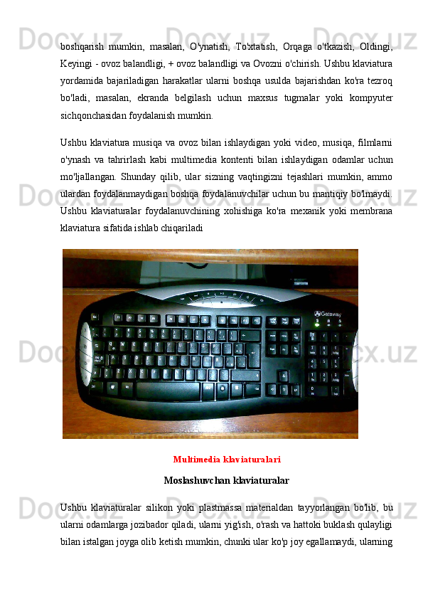 boshqarish   mumkin,   masalan,   O'ynatish,   To'xtatish,   Orqaga   o'tkazish,   Oldingi,
Keyingi - ovoz balandligi, + ovoz balandligi va Ovozni o'chirish. Ushbu klaviatura
yordamida   bajariladigan   harakatlar   ularni   boshqa   usulda   bajarishdan   ko'ra   tezroq
bo'ladi,   masalan,   ekranda   belgilash   uchun   maxsus   tugmalar   yoki   kompyuter
sichqonchasidan foydalanish mumkin.
Ushbu klaviatura musiqa  va ovoz bilan ishlaydigan  yoki  video,  musiqa, filmlarni
o'ynash   va   tahrirlash   kabi   multimedia   kontenti   bilan   ishlaydigan   odamlar   uchun
mo'ljallangan.   Shunday   qilib,   ular   sizning   vaqtingizni   tejashlari   mumkin,   ammo
ulardan foydalanmaydigan boshqa foydalanuvchilar uchun bu mantiqiy bo'lmaydi.
Ushbu   klaviaturalar   foydalanuvchining   xohishiga   ko'ra   mexanik   yoki   membrana
klaviatura sifatida ishlab chiqariladi
 
Multimedia klaviaturalari
Moslashuvchan klaviaturalar
Ushbu   klaviaturalar   silikon   yoki   plastmassa   materialdan   tayyorlangan   bo'lib,   bu
ularni odamlarga jozibador qiladi, ularni yig'ish, o'rash va hattoki buklash qulayligi
bilan istalgan joyga olib ketish mumkin, chunki ular ko'p joy egallamaydi, ularning 
