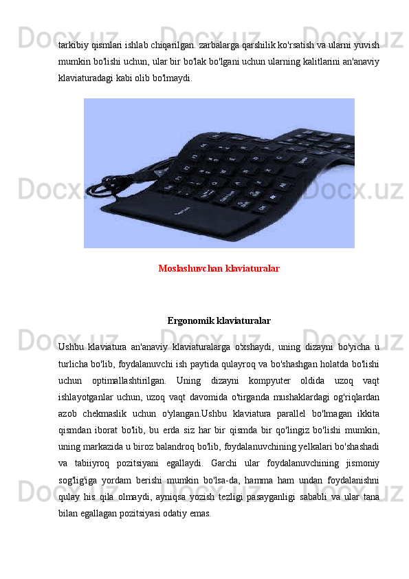 tarkibiy qismlari ishlab chiqarilgan. zarbalarga qarshilik ko'rsatish va ularni yuvish
mumkin bo'lishi uchun, ular bir bo'lak bo'lgani uchun ularning kalitlarini an'anaviy
klaviaturadagi kabi olib bo'lmaydi.
Moslashuvchan klaviaturalar
Ergonomik klaviaturalar
Ushbu   klaviatura   an'anaviy   klaviaturalarga   o'xshaydi,   uning   dizayni   bo'yicha   u
turlicha bo'lib, foydalanuvchi ish paytida qulayroq va bo'shashgan holatda bo'lishi
uchun   optimallashtirilgan.   Uning   dizayni   kompyuter   oldida   uzoq   vaqt
ishlayotganlar   uchun,   uzoq   vaqt   davomida   o'tirganda   mushaklardagi   og'riqlardan
azob   chekmaslik   uchun   o'ylangan.Ushbu   klaviatura   parallel   bo'lmagan   ikkita
qismdan   iborat   bo'lib,   bu   erda   siz   har   bir   qismda   bir   qo'lingiz   bo'lishi   mumkin,
uning markazida u biroz balandroq bo'lib, foydalanuvchining yelkalari bo'shashadi
va   tabiiyroq   pozitsiyani   egallaydi.   Garchi   ular   foydalanuvchining   jismoniy
sog'lig'iga   yordam   berishi   mumkin   bo'lsa-da,   hamma   ham   undan   foydalanishni
qulay   his   qila   olmaydi,   ayniqsa   yozish   tezligi   pasayganligi   sababli   va   ular   tana
bilan egallagan pozitsiyasi odatiy emas. 