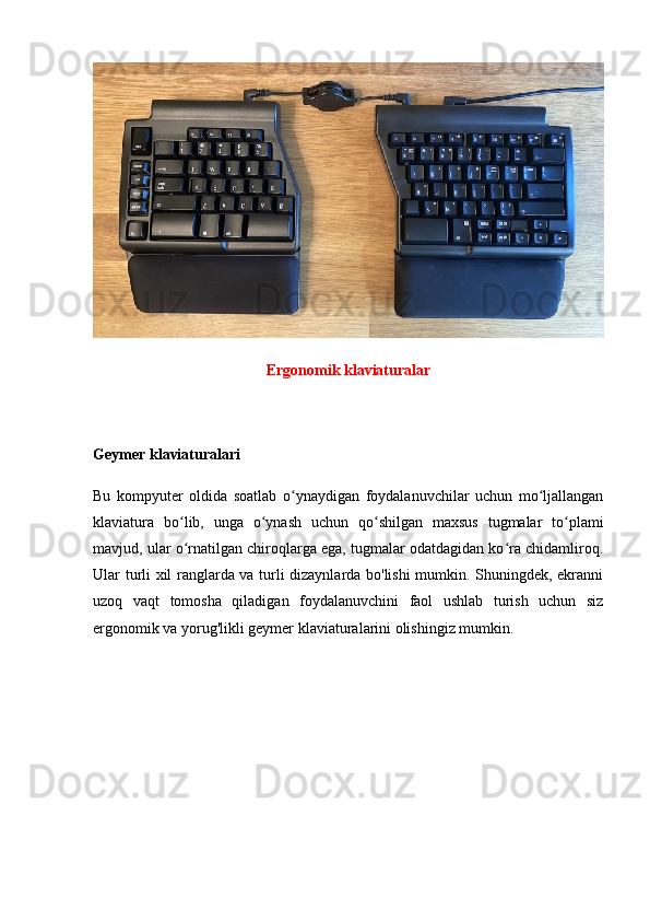 Ergonomik klaviaturalar
Geymer klaviaturalari
Bu   kompyuter   oldida   soatlab   o ynaydigan   foydalanuvchilar   uchun   mo ljallanganʻ ʻ
klaviatura   bo lib,   unga   o ynash   uchun   qo shilgan   maxsus   tugmalar   to plami	
ʻ ʻ ʻ ʻ
mavjud, ular o rnatilgan chiroqlarga ega, tugmalar odatdagidan ko ra chidamliroq.
ʻ ʻ
Ular turli xil ranglarda va turli dizaynlarda bo'lishi mumkin. Shuningdek, ekranni
uzoq   vaqt   tomosha   qiladigan   foydalanuvchini   faol   ushlab   turish   uchun   siz
ergonomik va yorug'likli geymer klaviaturalarini olishingiz mumkin. 