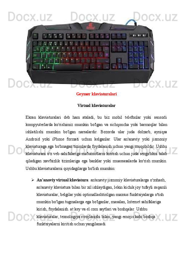 Geymer klaviaturalari
Virtual klaviaturalar
Ekran   klaviaturalari   deb   ham   ataladi,   bu   biz   mobil   telefonlar   yoki   sensorli
kompyuterlarda   ko'rishimiz   mumkin   bo'lgan   va   sichqoncha   yoki   barmoqlar   bilan
ishlatilishi   mumkin   bo'lgan   narsalardir.   Bozorda   ular   juda   dolzarb,   ayniqsa
Android   yoki   iPhone   formati   uchun   kelganlar.   Ular   an'anaviy   yoki   jismoniy
klaviaturaga ega bo'lmagan tizimlarda foydalanish uchun yangi muqobildir. Ushbu
klaviaturani o'z veb-sahifalariga ma'lumotlarni kiritish uchun juda sezgirlikni talab
qiladigan   xavfsizlik   tizimlariga   ega   banklar   yoki   muassasalarda   ko'rish   mumkin.
Ushbu klaviaturalarni quyidagilarga bo'lish mumkin:
 An'anaviy virtual klaviatura : an'anaviy jismoniy klaviaturalarga o'xshash, 
an'anaviy klaviatura bilan bir xil ishlaydigan, lekin kichik joy tufayli raqamli
klaviaturalar, belgilar yoki optimallashtirilgan maxsus funktsiyalarga o'tish 
mumkin bo'lgan tugmalarga ega bo'lganlar, masalan, Internet sahifalariga 
kirish, foydalanish. at key va el.com saytlari va boshqalar.  Ushbu 
klaviaturalar, texnologiya rivojlanishi bilan, yangi emojis kabi boshqa 
funktsiyalarni kiritish uchun yangilanadi. 