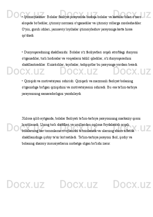 • Ijtimoiylashuv: Bolalar faoliyat jarayonida boshqa bolalar va kattalar bilan o'zaro 
aloqada bo'ladilar, ijtimoiy normani o'rganadilar va ijtimoiy rollarga moslashadilar.
O'yin, guruh ishlari, jamoaviy loyihalar ijtimoiylashuv jarayoniga katta hissa 
qo'shadi.
• Dunyoqarashning shakllanishi: Bolalar o'z faoliyatlari orqali atrofdagi dunyoni 
o'rganadilar, turli hodisalar va voqealarni tahlil qiladilar, o'z dunyoqarashini 
shakllantiradilar. Kuzatishlar, tajribalar, tadqiqotlar bu jarayonga yordam beradi.
• Qiziqish va motivatsiyani oshirish: Qiziqarli va mazmunli faoliyat bolaning 
o'rganishga bo'lgan qiziqishini va motivatsiyasini oshiradi. Bu esa ta'lim-tarbiya 
jarayonining samaradorligini yaxshilaydi.
Xulosa qilib aytganda, bolalar faoliyati ta'lim-tarbiya jarayonining markaziy qismi 
hisoblanadi. Uning turli shakllari va usullaridan oqilona foydalanish orqali 
bolalarning har tomonlama rivojlanishi ta'minlanadi va ularning shaxs sifatida 
shakllanishiga ijobiy ta'sir ko'rsatiladi. Ta'lim-tarbiya jarayoni faol, ijodiy va 
bolaning shaxsiy xususiyatlarini inobatga olgan bo'lishi zarur. 