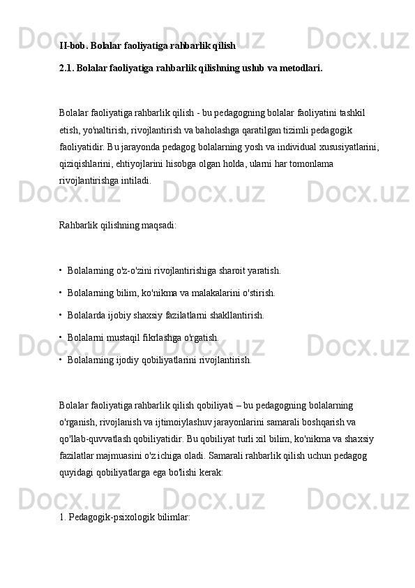 II-bob. Bolalar faoliyatiga rahbarlik qilish
2.1. Bolalar faoliyatiga rahbarlik qilishning uslub va metodlari.
Bolalar faoliyatiga rahbarlik qilish - bu pedagogning bolalar faoliyatini tashkil 
etish, yo'naltirish, rivojlantirish va baholashga qaratilgan tizimli pedagogik 
faoliyatidir. Bu jarayonda pedagog bolalarning yosh va individual xususiyatlarini, 
qiziqishlarini, ehtiyojlarini hisobga olgan holda, ularni har tomonlama 
rivojlantirishga intiladi.
Rahbarlik qilishning maqsadi:
•  Bolalarning o'z-o'zini rivojlantirishiga sharoit yaratish.
•  Bolalarning bilim, ko'nikma va malakalarini o'stirish.
•  Bolalarda ijobiy shaxsiy fazilatlarni shakllantirish.
•  Bolalarni mustaqil fikrlashga o'rgatish.
•  Bolalarning ijodiy qobiliyatlarini rivojlantirish.
Bolalar faoliyatiga rahbarlik qilish qobiliyati – bu pedagogning bolalarning 
o'rganish, rivojlanish va ijtimoiylashuv jarayonlarini samarali boshqarish va 
qo'llab-quvvatlash qobiliyatidir. Bu qobiliyat turli xil bilim, ko'nikma va shaxsiy 
fazilatlar majmuasini o'z ichiga oladi. Samarali rahbarlik qilish uchun pedagog 
quyidagi qobiliyatlarga ega bo'lishi kerak:
1. Pedagogik-psixologik bilimlar: 