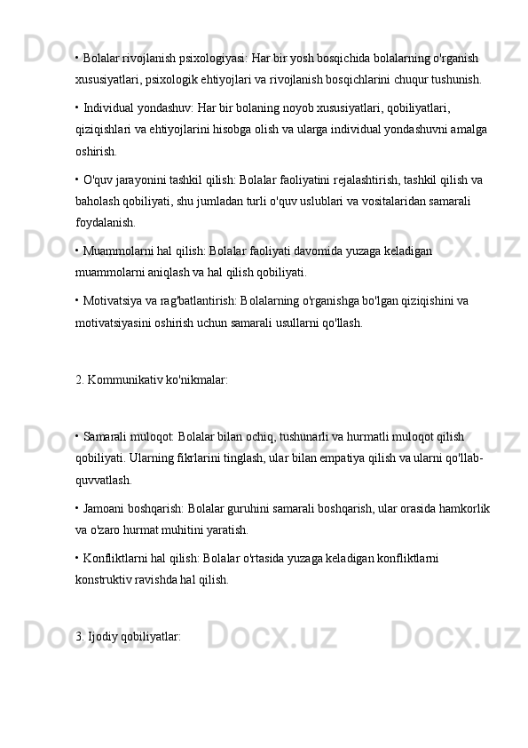 • Bolalar rivojlanish psixologiyasi: Har bir yosh bosqichida bolalarning o'rganish 
xususiyatlari, psixologik ehtiyojlari va rivojlanish bosqichlarini chuqur tushunish.
• Individual yondashuv: Har bir bolaning noyob xususiyatlari, qobiliyatlari, 
qiziqishlari va ehtiyojlarini hisobga olish va ularga individual yondashuvni amalga 
oshirish.
• O'quv jarayonini tashkil qilish: Bolalar faoliyatini rejalashtirish, tashkil qilish va 
baholash qobiliyati, shu jumladan turli o'quv uslublari va vositalaridan samarali 
foydalanish.
• Muammolarni hal qilish: Bolalar faoliyati davomida yuzaga keladigan 
muammolarni aniqlash va hal qilish qobiliyati.
• Motivatsiya va rag'batlantirish: Bolalarning o'rganishga bo'lgan qiziqishini va 
motivatsiyasini oshirish uchun samarali usullarni qo'llash.
2. Kommunikativ ko'nikmalar:
• Samarali muloqot: Bolalar bilan ochiq, tushunarli va hurmatli muloqot qilish 
qobiliyati. Ularning fikrlarini tinglash, ular bilan empatiya qilish va ularni qo'llab-
quvvatlash.
• Jamoani boshqarish: Bolalar guruhini samarali boshqarish, ular orasida hamkorlik
va o'zaro hurmat muhitini yaratish.
• Konfliktlarni hal qilish: Bolalar o'rtasida yuzaga keladigan konfliktlarni 
konstruktiv ravishda hal qilish.
3. Ijodiy qobiliyatlar: 