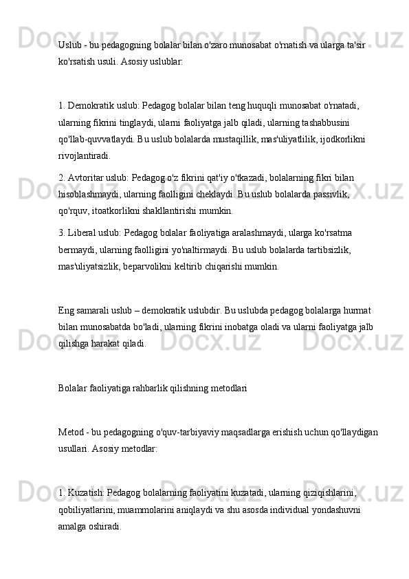 Uslub - bu pedagogning bolalar bilan o'zaro munosabat o'rnatish va ularga ta'sir 
ko'rsatish usuli. Asosiy uslublar:
1. Demokratik uslub: Pedagog bolalar bilan teng huquqli munosabat o'rnatadi, 
ularning fikrini tinglaydi, ularni faoliyatga jalb qiladi, ularning tashabbusini 
qo'llab-quvvatlaydi. Bu uslub bolalarda mustaqillik, mas'uliyatlilik, ijodkorlikni 
rivojlantiradi.
2. Avtoritar uslub: Pedagog o'z fikrini qat'iy o'tkazadi, bolalarning fikri bilan 
hisoblashmaydi, ularning faolligini cheklaydi. Bu uslub bolalarda passivlik, 
qo'rquv, itoatkorlikni shakllantirishi mumkin.
3. Liberal uslub: Pedagog bolalar faoliyatiga aralashmaydi, ularga ko'rsatma 
bermaydi, ularning faolligini yo'naltirmaydi. Bu uslub bolalarda tartibsizlik, 
mas'uliyatsizlik, beparvolikni keltirib chiqarishi mumkin.
Eng samarali uslub – demokratik uslubdir. Bu uslubda pedagog bolalarga hurmat 
bilan munosabatda bo'ladi, ularning fikrini inobatga oladi va ularni faoliyatga jalb 
qilishga harakat qiladi.
Bolalar faoliyatiga rahbarlik qilishning metodlari
Metod - bu pedagogning o'quv-tarbiyaviy maqsadlarga erishish uchun qo'llaydigan
usullari. Asosiy metodlar:
1. Kuzatish: Pedagog bolalarning faoliyatini kuzatadi, ularning qiziqishlarini, 
qobiliyatlarini, muammolarini aniqlaydi va shu asosda individual yondashuvni 
amalga oshiradi. 