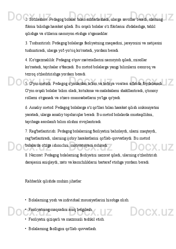 2. So'zlashuv: Pedagog bolalar bilan suhbatlashadi, ularga savollar beradi, ularning
fikrini bilishga harakat qiladi. Bu orqali bolalar o'z fikrlarini ifodalashga, tahlil 
qilishga va o'zlarini namoyon etishga o'rganadilar.
3. Tushuntirish: Pedagog bolalarga faoliyatning maqsadini, jarayonini va natijasini 
tushuntiradi, ularga yo'l-yo'riq ko'rsatadi, yordam beradi.
4. Ko'rgazmalilik: Pedagog o'quv materiallarini namoyish qiladi, misollar 
ko'rsatadi, tajribalar o'tkazadi. Bu metod bolalarga yangi bilimlarni osonroq va 
tezroq o'zlashtirishga yordam beradi.
5. O'yin metodi: Pedagog o'yinlardan ta'lim va tarbiya vositasi sifatida foydalanadi.
O'yin orqali bolalar bilim oladi, ko'nikma va malakalarni shakllantiradi, ijtimoiy 
rollarni o'rganadi va o'zaro munosabatlarni yo'lga qo'yadi.
6. Amaliy metod: Pedagog bolalarga o'z qo'llari bilan harakat qilish imkoniyatini 
yaratadi, ularga amaliy topshiriqlar beradi. Bu metod bolalarda mustaqillikni, 
tajribaga asoslanib bilim olishni rivojlantiradi.
7. Rag'batlantirish: Pedagog bolalarning faoliyatini baholaydi, ularni maqtaydi, 
rag'batlantiradi, ularning ijobiy harakatlarini qo'llab-quvvatlaydi. Bu metod 
bolalarda o'ziga ishonchni, motivatsiyani oshiradi.
8. Nazorat: Pedagog bolalarning faoliyatini nazorat qiladi, ularning o'zlashtirish 
darajasini aniqlaydi, xato va kamchiliklarni bartaraf etishga yordam beradi.
Rahbarlik qilishda muhim jihatlar:
•  Bolalarning yosh va individual xususiyatlarini hisobga olish.
•  Faoliyatning maqsadini aniq belgilash.
•  Faoliyatni qiziqarli va mazmunli tashkil etish.
•  Bolalarning faolligini qo'llab-quvvatlash. 