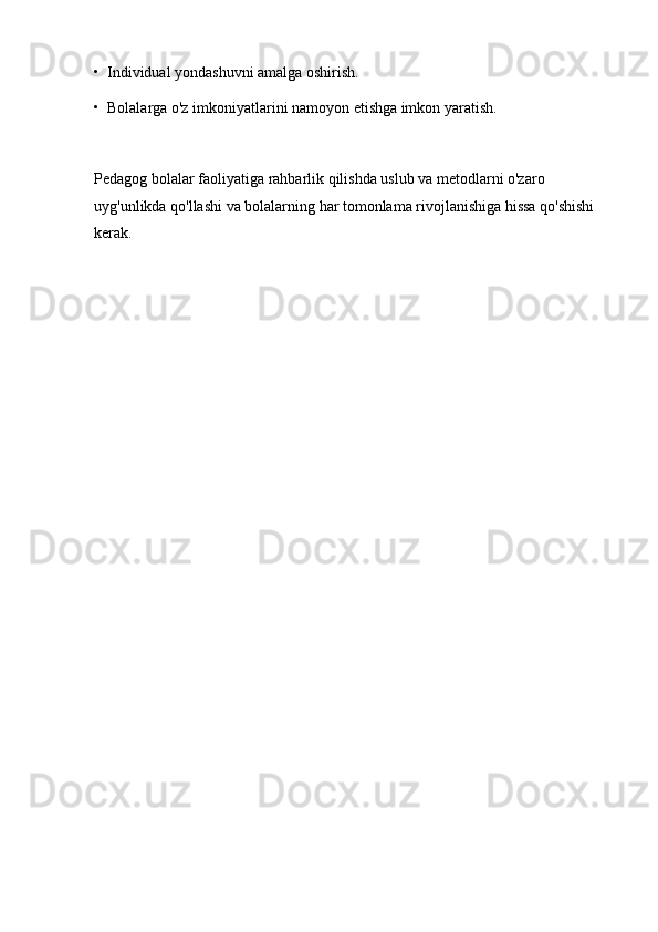 •  Individual yondashuvni amalga oshirish.
•  Bolalarga o'z imkoniyatlarini namoyon etishga imkon yaratish.
Pedagog bolalar faoliyatiga rahbarlik qilishda uslub va metodlarni o'zaro 
uyg'unlikda qo'llashi va bolalarning har tomonlama rivojlanishiga hissa qo'shishi 
kerak. 