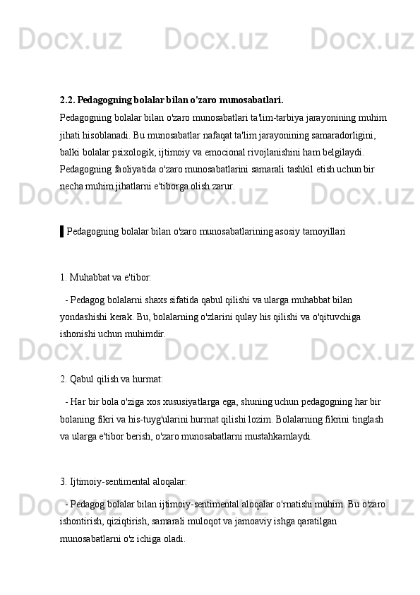 2.2. Pedagogning bolalar bilan o'zaro munosabatlari.
Pedagogning bolalar bilan o'zaro munosabatlari ta'lim-tarbiya jarayonining muhim 
jihati hisoblanadi. Bu munosabatlar nafaqat ta'lim jarayonining samaradorligini, 
balki bolalar psixologik, ijtimoiy va emocional rivojlanishini ham belgilaydi. 
Pedagogning faoliyatida o'zaro munosabatlarini samarali tashkil etish uchun bir 
necha muhim jihatlarni e'tiborga olish zarur.
▌Pedagogning bolalar bilan o'zaro munosabatlarining asosiy tamoyillari
1. Muhabbat va e'tibor: 
  - Pedagog bolalarni shaxs sifatida qabul qilishi va ularga muhabbat bilan 
yondashishi kerak. Bu, bolalarning o'zlarini qulay his qilishi va o'qituvchiga 
ishonishi uchun muhimdir.
2. Qabul qilish va hurmat: 
  - Har bir bola o'ziga xos xususiyatlarga ega, shuning uchun pedagogning har bir 
bolaning fikri va his-tuyg'ularini hurmat qilishi lozim. Bolalarning fikrini tinglash 
va ularga e'tibor berish, o'zaro munosabatlarni mustahkamlaydi.
3. Ijtimoiy-sentimental aloqalar: 
  - Pedagog bolalar bilan ijtimoiy-sentimental aloqalar o'rnatishi muhim. Bu o'zaro 
ishontirish, qiziqtirish, samarali muloqot va jamoaviy ishga qaratilgan 
munosabatlarni o'z ichiga oladi. 