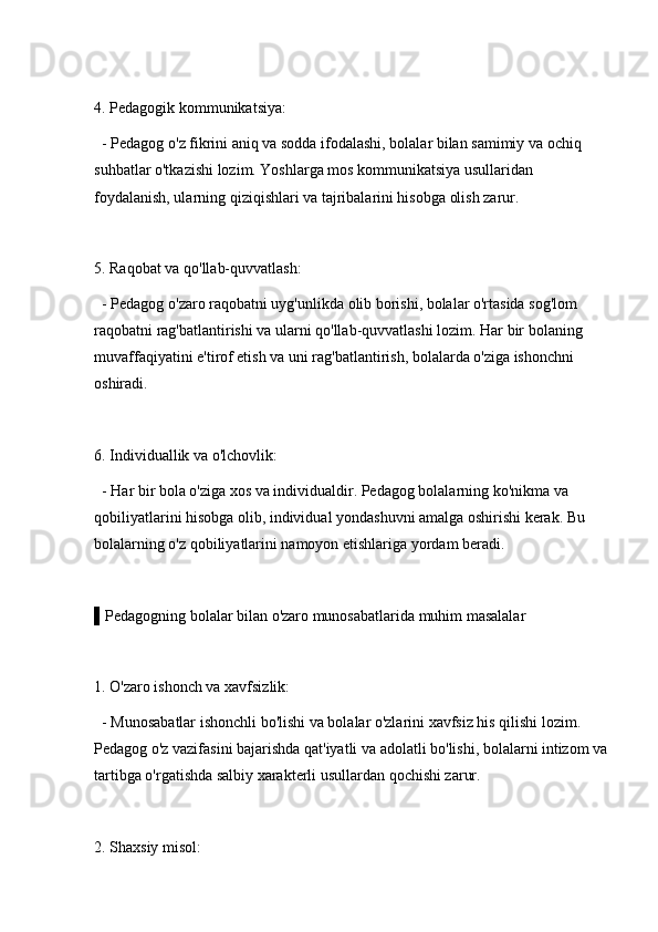 4. Pedagogik kommunikatsiya: 
  - Pedagog o'z fikrini aniq va sodda ifodalashi, bolalar bilan samimiy va ochiq 
suhbatlar o'tkazishi lozim. Yoshlarga mos kommunikatsiya usullaridan 
foydalanish, ularning qiziqishlari va tajribalarini hisobga olish zarur.
5. Raqobat va qo'llab-quvvatlash: 
  - Pedagog o'zaro raqobatni uyg'unlikda olib borishi, bolalar o'rtasida sog'lom 
raqobatni rag'batlantirishi va ularni qo'llab-quvvatlashi lozim. Har bir bolaning 
muvaffaqiyatini e'tirof etish va uni rag'batlantirish, bolalarda o'ziga ishonchni 
oshiradi.
6. Individuallik va o'lchovlik: 
  - Har bir bola o'ziga xos va individualdir. Pedagog bolalarning ko'nikma va 
qobiliyatlarini hisobga olib, individual yondashuvni amalga oshirishi kerak. Bu 
bolalarning o'z qobiliyatlarini namoyon etishlariga yordam beradi.
▌Pedagogning bolalar bilan o'zaro munosabatlarida muhim masalalar
1. O'zaro ishonch va xavfsizlik: 
  - Munosabatlar ishonchli bo'lishi va bolalar o'zlarini xavfsiz his qilishi lozim. 
Pedagog o'z vazifasini bajarishda qat'iyatli va adolatli bo'lishi, bolalarni intizom va
tartibga o'rgatishda salbiy xarakterli usullardan qochishi zarur.
2. Shaxsiy misol:  