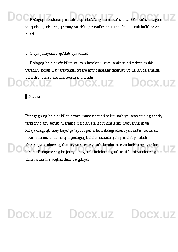   - Pedagog o'z shaxsiy misoli orqali bolalarga ta'sir ko'rsatadi. O'zi ko'rsatadigan 
xulq-atvor, intizom, ijtimoiy va etik qadriyatlar bolalar uchun o'rnak bo'lib xizmat 
qiladi.
3. O'quv jarayonini qo'llab-quvvatlash: 
  - Pedagog bolalar o'z bilim va ko'nikmalarini rivojlantirishlari uchun muhit 
yaratishi kerak. Bu jarayonda, o'zaro munosabatlar faoliyati yo'nalishida amalga 
oshirilib, o'zaro ko'mak berish muhimdir.
▌Xulosa
Pedagogning bolalar bilan o'zaro munosabatlari ta'lim-tarbiya jarayonining asosiy 
tarkibiy qismi bo'lib, ularning qiziqishlari, ko'nikmalarini rivojlantirish va 
kelajakdagi ijtimoiy hayotga tayyorgarlik ko'rishdagi ahamiyati katta. Samarali 
o'zaro munosabatlar orqali pedagog bolalar orasida ijobiy muhit yaratadi, 
shuningdek, ularning shaxsiy va ijtimoiy ko'nikmalarini rivojlantirishga yordam 
beradi. Pedagogning bu jarayondagi roli bolalarning ta'lim sifatini va ularning 
shaxs sifatida rivojlanishini belgilaydi. 