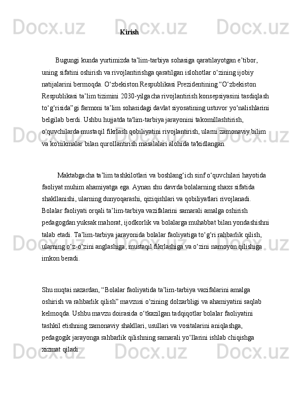 Kirish
        Bugungi kunda yurtimizda ta’lim-tarbiya sohasiga qaratilayotgan e’tibor, 
uning sifatini oshirish va rivojlantirishga qaratilgan islohotlar o‘zining ijobiy 
natijalarini bermoqda. O‘zbekiston Respublikasi Prezidentining “O‘zbekiston 
Respublikasi ta’lim tizimini 2030-yilgacha rivojlantirish konsepsiyasini tasdiqlash 
to‘g‘risida”gi farmoni ta’lim sohasidagi davlat siyosatining ustuvor yo‘nalishlarini 
belgilab berdi. Ushbu hujjatda ta'lim-tarbiya jarayonini takomillashtirish, 
o'quvchilarda mustaqil fikrlash qobiliyatini rivojlantirish, ularni zamonaviy bilim 
va ko'nikmalar bilan qurollantirish masalalari alohida ta'kidlangan.
         Maktabgacha ta’lim tashkilotlari va boshlang‘ich sinf o‘quvchilari hayotida 
faoliyat muhim ahamiyatga ega. Aynan shu davrda bolalarning shaxs sifatida 
shakllanishi, ularning dunyoqarashi, qiziqishlari va qobiliyatlari rivojlanadi. 
Bolalar faoliyati orqali ta’lim-tarbiya vazifalarini samarali amalga oshirish 
pedagogdan yuksak mahorat, ijodkorlik va bolalarga muhabbat bilan yondashishni 
talab etadi. Ta’lim-tarbiya jarayonida bolalar faoliyatiga to‘g‘ri rahbarlik qilish, 
ularning o‘z-o‘zini anglashiga, mustaqil fikrlashiga va o‘zini namoyon qilishiga 
imkon beradi.
Shu nuqtai nazardan, “Bolalar faoliyatida ta’lim-tarbiya vazifalarini amalga 
oshirish va rahbarlik qilish” mavzusi o‘zining dolzarbligi va ahamiyatini saqlab 
kelmoqda. Ushbu mavzu doirasida o‘tkazilgan tadqiqotlar bolalar faoliyatini 
tashkil etishning zamonaviy shakllari, usullari va vositalarini aniqlashga, 
pedagogik jarayonga rahbarlik qilishning samarali yo‘llarini ishlab chiqishga 
xizmat qiladi. 