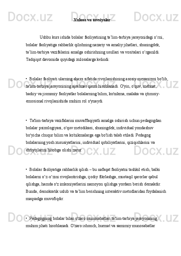           Xulosa va tavsiyalar
             Ushbu kurs ishida bolalar faoliyatining ta’lim-tarbiya jarayonidagi o‘rni, 
bolalar faoliyatiga rahbarlik qilishning nazariy va amaliy jihatlari, shuningdek, 
ta’lim-tarbiya vazifalarini amalga oshirishning usullari va vositalari o‘rganildi. 
Tadqiqot davomida quyidagi xulosalarga kelindi:
•  Bolalar faoliyati ularning shaxs sifatida rivojlanishining asosiy mexanizmi bo'lib,
ta'lim-tarbiya jarayonining ajralmas qismi hisoblanadi. O'yin, o'quv, mehnat, 
badiiy va jismoniy faoliyatlar bolalarning bilim, ko'nikma, malaka va ijtimoiy-
emosional rivojlanishida muhim rol o'ynaydi.
•  Ta'lim-tarbiya vazifalarini muvaffaqiyatli amalga oshirish uchun pedagogdan 
bolalar psixologiyasi, o'quv metodikasi, shuningdek, individual yondashuv 
bo'yicha chuqur bilim va ko'nikmalarga ega bo'lish talab etiladi. Pedagog 
bolalarning yosh xususiyatlarini, individual qobiliyatlarini, qiziqishlarini va 
ehtiyojlarini hisobga olishi zarur.
•  Bolalar faoliyatiga rahbarlik qilish – bu nafaqat faoliyatni tashkil etish, balki 
bolalarni o‘z-o‘zini rivojlantirishga, ijodiy fikrlashga, mustaqil qarorlar qabul 
qilishga, hamda o'z imkoniyatlarini namoyon qilishga yordam berish demakdir. 
Bunda, demokratik uslub va ta’lim berishning interaktiv metodlaridan foydalanish 
maqsadga muvofiqdir.
•  Pedagogning bolalar bilan o'zaro munosabatlari ta'lim-tarbiya jarayonining 
muhim jihati hisoblanadi. O'zaro ishonch, hurmat va samimiy munosabatlar  