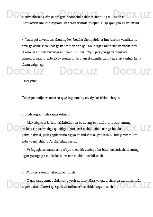 o'quvchilarning o'ziga bo'lgan ishonchini oshiradi, ularning ta’lim olish 
motivatsiyasini kuchaytiradi va shaxs sifatida rivojlanishiga ijobiy ta'sir ko'rsatadi.
•  Tadqiqot davomida, shuningdek, bolalar faoliyatida ta’lim-tarbiya vazifalarini 
amalga oshirishda pedagoglar tomonidan qo'llaniladigan metodlar va vositalarni 
takomillashtirish zarurligi aniqlandi. Bunda, o'quv jarayoniga zamonaviy 
texnologiyalarni, interaktiv usullarni va o'yin elementlarini integratsiya qilish katta 
ahamiyatga ega.
Tavsiyalar
Tadqiqot natijalari asosida quyidagi amaliy tavsiyalar ishlab chiqildi:
1. Pedagoglar malakasini oshirish:
  •  Maktabgacha ta’lim tashkilotlari va boshlang‘ich sinf o‘qituvchilarining 
malakasini oshirishga qaratilgan kurslarni tashkil etish, ularga bolalar 
psixologiyasi, pedagogik texnologiyalar, individual yondashuv, inklyuziv ta’lim 
kabi yo'nalishlar bo'yicha bilim berish.
  •  Pedagoglarni zamonaviy o'quv-metodik adabiyotlar bilan ta'minlash, ularning 
ilg'or pedagogik tajribalar bilan tanishishini tashkil etish.
2. O'quv jarayonini takomillashtirish:
  •  O'quv jarayonini bolalarning yosh xususiyatlari va qiziqishlariga moslashtirish, 
o'quv materiallarini qiziqarli va tushunarli shaklda taqdim etish. 