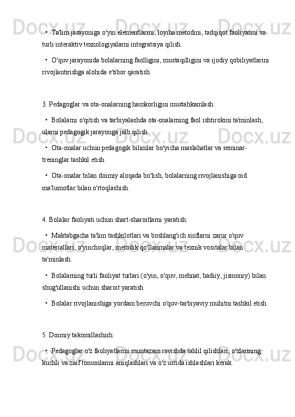   •  Ta'lim jarayoniga o'yin elementlarini, loyiha metodini, tadqiqot faoliyatini va 
turli interaktiv texnologiyalarni integratsiya qilish.
  •  O'quv jarayonida bolalarning faolligini, mustaqilligini va ijodiy qobiliyatlarini 
rivojlantirishga alohida e'tibor qaratish.
3. Pedagoglar va ota-onalarning hamkorligini mustahkamlash:
  •  Bolalarni o'qitish va tarbiyalashda ota-onalarning faol ishtirokini ta'minlash, 
ularni pedagogik jarayonga jalb qilish.
  •  Ota-onalar uchun pedagogik bilimlar bo'yicha maslahatlar va seminar-
treninglar tashkil etish.
  •  Ota-onalar bilan doimiy aloqada bo'lish, bolalarning rivojlanishiga oid 
ma'lumotlar bilan o'rtoqlashish.
4. Bolalar faoliyati uchun shart-sharoitlarni yaratish:
  •  Maktabgacha ta'lim tashkilotlari va boshlang'ich sinflarni zarur o'quv 
materiallari, o'yinchoqlar, metodik qo'llanmalar va texnik vositalar bilan 
ta'minlash.
  •  Bolalarning turli faoliyat turlari (o'yin, o'quv, mehnat, badiiy, jismoniy) bilan 
shug'ullanishi uchun sharoit yaratish.
  •  Bolalar rivojlanishiga yordam beruvchi o'quv-tarbiyaviy muhitni tashkil etish.
5. Doimiy takomillashish:
  •  Pedagoglar o'z faoliyatlarini muntazam ravishda tahlil qilishlari, o'zlarining 
kuchli va zaif tomonlarini aniqlashlari va o'z ustida ishlashlari kerak. 