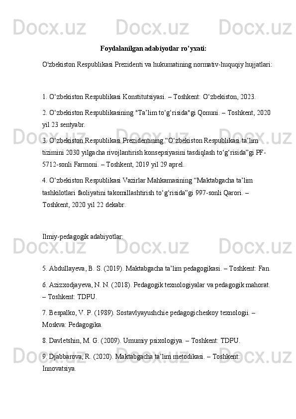 Foydalanilgan adabiyotlar ro’yxati:
O'zbekiston Respublikasi Prezidenti va hukumatining normativ-huquqiy hujjatlari:
1. O‘zbekiston Respublikasi Konstitutsiyasi. – Toshkent: O‘zbekiston, 2023.
2. O‘zbekiston Respublikasining "Ta’lim to‘g‘risida"gi Qonuni. – Toshkent, 2020 
yil 23 sentyabr.
3. O‘zbekiston Respublikasi Prezidentining “O‘zbekiston Respublikasi ta’lim 
tizimini 2030 yilgacha rivojlantirish konsepsiyasini tasdiqlash to‘g‘risida”gi PF-
5712-sonli Farmoni. – Toshkent, 2019 yil 29 aprel.
4. O‘zbekiston Respublikasi Vazirlar Mahkamasining “Maktabgacha ta’lim 
tashkilotlari faoliyatini takomillashtirish to‘g‘risida”gi 997-sonli Qarori. – 
Toshkent, 2020 yil 22 dekabr.
Ilmiy-pedagogik adabiyotlar:
5. Abdullayeva, B. S. (2019). Maktabgacha ta’lim pedagogikasi. – Toshkent: Fan.
6. Azizxodjayeva, N. N. (2018). Pedagogik texnologiyalar va pedagogik mahorat. 
– Toshkent: TDPU.
7. Bespalko, V. P. (1989). Sostavlyayushchie pedagogicheskoy texnologii. – 
Moskva: Pedagogika.
8. Davletshin, M. G. (2009). Umumiy psixologiya. – Toshkent: TDPU.
9. Djabbarova, R. (2020). Maktabgacha ta’lim metodikasi. – Toshkent: 
Innovatsiya. 