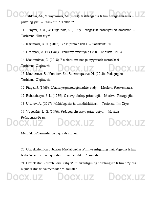 10. Jalilova, M., & Xaydarova, M. (2023). Maktabgacha ta'lim pedagogikasi va 
psixologiyasi. – Toshkent: "Tafakkur".
11. Jurayev, R. X., & Turg'unov, A. (2022). Pedagogika nazariyasi va amaliyoti. – 
Toshkent: "Ilm-ziyo".
12. Karimova, G. X. (2015). Yosh psixologiyasi. – Toshkent: TDPU.
13. Leontyev, A. N. (1981). Problemy razvitiya psixiki. – Moskva: MGU.
14. Mahmudova, G. (2018). Bolalarni maktabga tayyorlash metodikasi. – 
Toshkent: O‘qituvchi.
15. Mavlonova, R., Vohidov, Sh., Rahmonqulova, N. (2010). Pedagogika. – 
Toshkent: O‘qituvchi.
16. Piaget, J. (1969). Izbrannye psixologicheskie trudy. – Moskva: Prosveshenie.
17. Rubinshteyn, S. L. (1989). Osnovy obshey psixologii. – Moskva: Pedagogika.
18. Urunov, A. (2017). Maktabgacha ta’lim didaktikasi. – Toshkent: Ilm Ziyo.
19. Vygotskiy, L. S. (1996). Pedagogicheskaya psixologiya. – Moskva: 
Pedagogika-Press.
Metodik qo'llanmalar va o'quv dasturlari:
20. O'zbekiston Respublikasi Maktabgacha ta'lim vazirligining maktabgacha ta'lim 
tashkilotlari uchun o'quv dasturi va metodik qo'llanmalari.
21. O'zbekiston Respublikasi Xalq ta'limi vazirligining boshlang'ich ta'lim bo'yicha
o'quv dasturlari va metodik qo'llanmalari. 