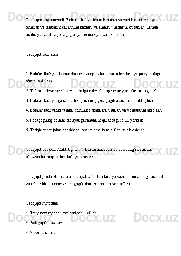 Tadqiqotning maqsadi: Bolalar faoliyatida ta'lim-tarbiya vazifalarini amalga 
oshirish va rahbarlik qilishning nazariy va amaliy jihatlarini o'rganish, hamda 
ushbu yo'nalishda pedagoglarga metodik yordam ko'rsatish.
Tadqiqot vazifalari:
1. Bolalar faoliyati tushunchasini, uning turlarini va ta'lim-tarbiya jarayonidagi 
o'rnini aniqlash.
2. Ta'lim-tarbiya vazifalarini amalga oshirishning nazariy asoslarini o'rganish.
3. Bolalar faoliyatiga rahbarlik qilishning pedagogik asoslarini tahlil qilish.
4. Bolalar faoliyatini tashkil etishning shakllari, usullari va vositalarini aniqlash.
5. Pedagogning bolalar faoliyatiga rahbarlik qilishdagi rolini yoritish.
6. Tadqiqot natijalari asosida xulosa va amaliy takliflar ishlab chiqish.
Tadqiqot obyekti: Maktabgacha ta'lim tashkilotlari va boshlang‘ich sinflar 
o‘quvchilarining ta’lim-tarbiya jarayoni.
Tadqiqot predmeti: Bolalar faoliyatida ta’lim-tarbiya vazifalarini amalga oshirish 
va rahbarlik qilishning pedagogik shart-sharoitlari va usullari.
Tadqiqot metodlari:
•  Ilmiy-nazariy adabiyotlarni tahlil qilish.
•  Pedagogik kuzatuv.
•  Anketalashtirish. 