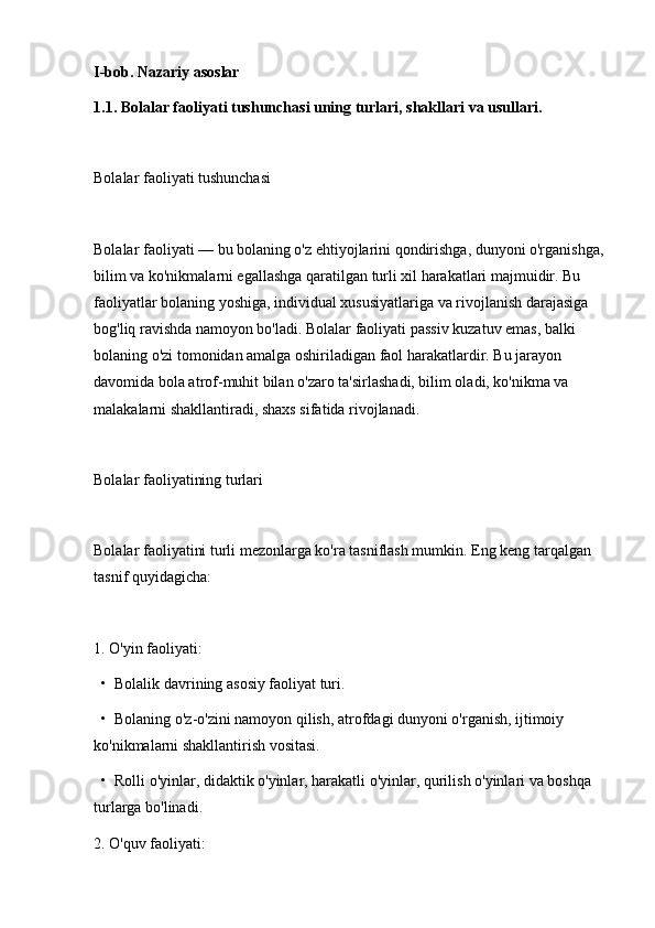 I-bob. Nazariy asoslar
1.1. Bolalar faoliyati tushunchasi uning turlari, shakllari va usullari.
Bolalar faoliyati tushunchasi
Bolalar faoliyati — bu bolaning o'z ehtiyojlarini qondirishga, dunyoni o'rganishga, 
bilim va ko'nikmalarni egallashga qaratilgan turli xil harakatlari majmuidir. Bu 
faoliyatlar bolaning yoshiga, individual xususiyatlariga va rivojlanish darajasiga 
bog'liq ravishda namoyon bo'ladi. Bolalar faoliyati passiv kuzatuv emas, balki 
bolaning o'zi tomonidan amalga oshiriladigan faol harakatlardir. Bu jarayon 
davomida bola atrof-muhit bilan o'zaro ta'sirlashadi, bilim oladi, ko'nikma va 
malakalarni shakllantiradi, shaxs sifatida rivojlanadi.
Bolalar faoliyatining turlari
Bolalar faoliyatini turli mezonlarga ko'ra tasniflash mumkin. Eng keng tarqalgan 
tasnif quyidagicha:
1. O'yin faoliyati:
  •  Bolalik davrining asosiy faoliyat turi.
  •  Bolaning o'z-o'zini namoyon qilish, atrofdagi dunyoni o'rganish, ijtimoiy 
ko'nikmalarni shakllantirish vositasi.
  •  Rolli o'yinlar, didaktik o'yinlar, harakatli o'yinlar, qurilish o'yinlari va boshqa 
turlarga bo'linadi.
2. O'quv faoliyati: 