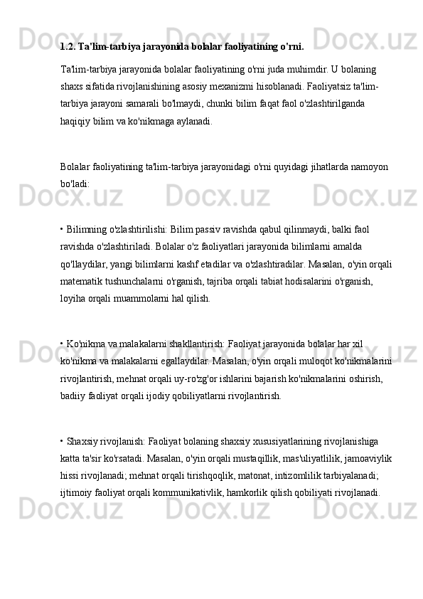 1.2. Ta'lim-tarbiya jarayonida bolalar faoliyatining o'rni.
Ta'lim-tarbiya jarayonida bolalar faoliyatining o'rni juda muhimdir. U bolaning 
shaxs sifatida rivojlanishining asosiy mexanizmi hisoblanadi. Faoliyatsiz ta'lim-
tarbiya jarayoni samarali bo'lmaydi, chunki bilim faqat faol o'zlashtirilganda 
haqiqiy bilim va ko'nikmaga aylanadi.
Bolalar faoliyatining ta'lim-tarbiya jarayonidagi o'rni quyidagi jihatlarda namoyon 
bo'ladi:
• Bilimning o'zlashtirilishi: Bilim passiv ravishda qabul qilinmaydi, balki faol 
ravishda o'zlashtiriladi. Bolalar o'z faoliyatlari jarayonida bilimlarni amalda 
qo'llaydilar, yangi bilimlarni kashf etadilar va o'zlashtiradilar. Masalan, o'yin orqali
matematik tushunchalarni o'rganish, tajriba orqali tabiat hodisalarini o'rganish, 
loyiha orqali muammolarni hal qilish.
• Ko'nikma va malakalarni shakllantirish: Faoliyat jarayonida bolalar har xil 
ko'nikma va malakalarni egallaydilar. Masalan, o'yin orqali muloqot ko'nikmalarini
rivojlantirish, mehnat orqali uy-ro'zg'or ishlarini bajarish ko'nikmalarini oshirish, 
badiiy faoliyat orqali ijodiy qobiliyatlarni rivojlantirish.
• Shaxsiy rivojlanish: Faoliyat bolaning shaxsiy xususiyatlarining rivojlanishiga 
katta ta'sir ko'rsatadi. Masalan, o'yin orqali mustaqillik, mas'uliyatlilik, jamoaviylik
hissi rivojlanadi; mehnat orqali tirishqoqlik, matonat, intizomlilik tarbiyalanadi; 
ijtimoiy faoliyat orqali kommunikativlik, hamkorlik qilish qobiliyati rivojlanadi. 