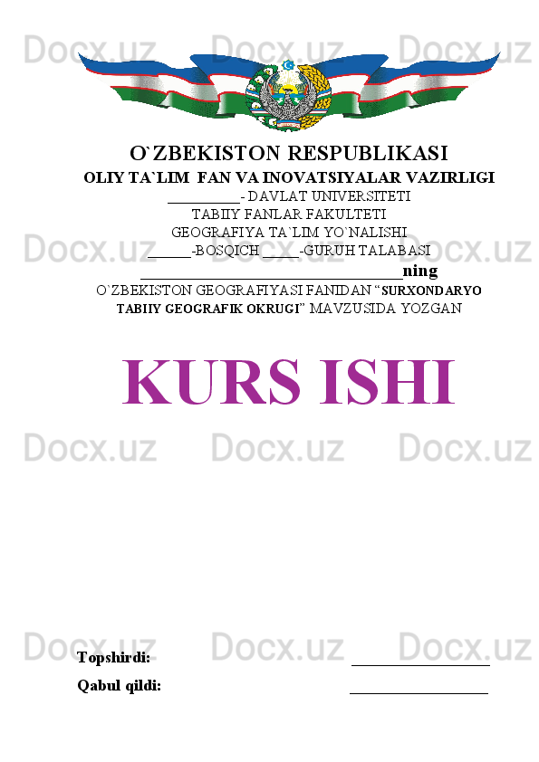 O`ZBEKISTON RESPUBLIKASI
OLIY TA`LIM  FAN VA INOVATSIYALAR VAZIRLIGI
__________- DAVLAT UNIVERSITETI
TABIIY FANLAR FAKULTETI
GEOGRAFIYA TA`LIM YO`NALISHI
______-BOSQICH _____-GURUH TALABASI
_____________________________ning 
O`ZBEKISTON GEOGRAFIYASI FANIDAN “ SURXONDARYO
TABIIY GEOGRAFIK OKRUGI ” MAVZUSIDA YOZGAN
KURS ISHI
Topshirdi:                                                 _________________
Qabul qildi:                                              _________________ 