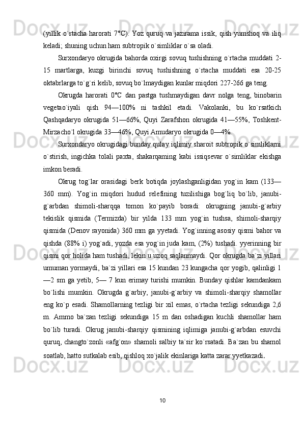 (yillik   o`rtacha   harorati   7° C ).   Yoz   quruq   va  jazirama   issik,   qish   yumshoq   va   iliq
keladi; shuning uchun ham subtropik o`simliklar o`sa oladi. 
Surxondaryo okrugida bahorda oxirgi sovuq tushishning o`rtacha muddati 2-
15   martlarga,   kuzgi   birinchi   sovuq   tushishning   o`rtacha   muddati   esa   20-25
oktabrlarga to`g`ri kelib, sovuq bo`lmaydigan kunlar miqdori 227-266 ga teng.
Okrugda   harorati   0° C   dan   pastga   tushmaydigan   davr   nolga   teng,   binobarin
vegetao`iyali   qish   94—100%   ni   tashkil   etadi.   Vakolanki,   bu   ko`rsatkich
Qashqadaryo   okrugida   51—66%,   Quyi   Zarafshon   okrugida   41—55%,   Toshkent-
Mirzacho`l okrugida 33—46%, Quyi Amudaryo okrugida 0—4%.
Surxondaryo okrugidagi bunday qulay iqlimiy sharoit subtropik o`simliklarni
o`stirish,   ingichka   tolali   paxta,   shakarqaming   kabi   issiqsevar   o`simliklar   ekishga
imkon beradi.
Okrug   tog`lar   orasidagi   berk   botiqda   joylashganligidan   yog`in   kam   (133—
360   mm).   Yog`in   miqdori   hudud   relefining   tuzilishiga   bog`liq   bo`lib,   janubi-
g`arbdan   shimoli-sharqqa   tomon   ko`payib   boradi:   okrugning   janubi-g`arbiy
tekislik   qismida   (Termizda)   bir   yilda   133   mm   yog`in   tushsa,   shimoli-sharqiy
qismida (Denov rayonida) 360 mm ga yyetadi. Yog`inning asosiy qismi bahor va
qishda (88%  i)  yog`adi, yozda esa yog`in juda kam, (2%) tushadi. yyerinning bir
qismi qor holida ham tushadi, lekin u uzoq saqlanmaydi. Qor okrugda ba`zi yillari
umuman yormaydi, ba`zi yillari esa 15 kundan 23 kungacha qor yogib, qalinligi 1
—2   sm   ga   yetib,   5—   7   kun   erimay   turishi   mumkin.   Bunday   qishlar   kamdankam
bo`lishi   mumkin.   Okrugda   g`arbiy,   janubi-g`arbiy   va   shimoli-sharqiy   shamollar
eng ko`p  esadi.  Shamollarning  tezligi  bir  xil   emas,  o`rtacha  tezligi  sekundiga   2,6
m.   Ammo   ba`zan   tezligi   sekundiga   15   m   dan   oshadigan   kuchli   shamollar   ham
bo`lib   turadi.   Okrug   janubi-sharqiy   qismining   iqlimiga   janubi-g`arbdan   esuvchi
quruq, changto`zonli «afg`on» shamoli  salbiy ta`sir ko`rsatadi. Ba`zan bu shamol
soatlab, hatto sutkalab esib, qishloq xo`jalik ekinlariga katta zarar yyetkazadi .
10 