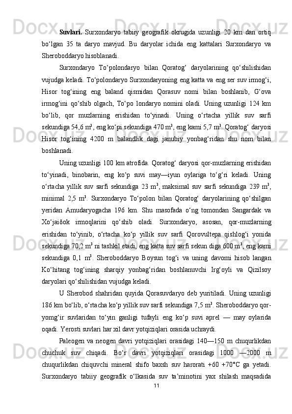 Suvlari.   Surxondaryo   tabiiy   geografik   okrugida   uzunligi   20   km   dan   ortiq
bo‘lgan   35   ta   daryo   mavjud.   Bu   daryolar   ichida   eng   kattalari   Surxondaryo   va
Sheroboddaryo hisoblanadi. 
Surxondaryo   To‘polondaryo   bilan   Qoratog‘   daryolarining   qo‘shilishidan
vujudga keladi. To‘polondaryo Surxondaryoning eng katta va eng ser suv irmog‘i,
Hisor   tog‘ining   eng   baland   qismidan   Qorasuv   nomi   bilan   boshlanib,   G‘ova
irmog‘ini   qo‘shib   olgach,   To‘po   londaryo   nomini   oladi.   Uning   uzunligi   124   km
bo‘lib,   qor   muzlarning   erishidan   to‘yinadi.   Uning   o‘rtacha   yillik   suv   sarfi
sekundiga 54,6 m 3
, eng ko‘pi sekundiga 470 m 3
, eng kami 5,7 m 3
. Qoratog‘ daryosi
Hisor   tog‘ining   4200   m   balandlik   dagi   janubiy   yonbag‘ridan   shu   nom   bilan
boshlanadi. 
Uning uzunligi 100 km atrofida. Qoratog‘ daryosi qor-muzlarning erishidan
to‘yinadi,   binobarin,   eng   ko‘p   suvi   may—iyun   oylariga   to‘g‘ri   keladi.   Uning
o‘rtacha   yillik   suv   sarfi   sekundiga   23   m 3
,   maksimal   suv   sarfi   sekundiga   239   m 3
,
minimal   2,5   m 3
.   Surxondaryo   To‘polon   bilan   Qoratog‘   daryolarining   qo‘shilgan
yeridan   Amudaryogacha   196   km.   Shu   masofada   o‘ng   tomondan   Sangardak   va
Xo‘jaiðok   irmoqlarini   qo‘shib   oladi.   Surxondaryo,   asosan,   qor-muzlarning
erishidan   to‘yinib,   o‘rtacha   ko‘p   yillik   suv   sarfi   Qorovultepa   qishlog‘i   yonida
sekundiga 70,2 m 3
 ni tashkil etadi, eng katta suv sarfi sekun diga 600 m 3
, eng kami
sekundiga   0,1   m 3
.   Sheroboddaryo   Boysun   tog‘i   va   uning   davomi   hisob   langan
Ko‘hitang   tog‘ining   sharqiy   yonbag‘ridan   boshlanuvchi   Irg‘oyli   va   Qizilsoy
daryolari qo‘shilishidan vujudga keladi. 
U   Sherobod   shahridan   quyida   Qorasuvdaryo   deb   yuritiladi.   Uning   uzunligi
186 km bo‘lib, o‘rtacha ko‘p yillik suv sarfi sekundiga 7,5 m 3
. Sheroboddaryo qor-
yomg‘ir   suvlaridan   to‘yin   ganligi   tufayli   eng   ko‘p   suvi   aprel   —   may   oylarida
oqadi. Yerosti suvlari har xil davr yotqiziqlari orasida uchraydi. 
Paleogen   va   neogen   davri   yotqiziqlari   orasidagi   140—150   m   chuqurlikdan
chuchuk   suv   chiqadi.   Bo‘r   davri   yotqiziqlari   orasidagi   1000   —2000   m
chuqurlikdan   chiquvchi   mineral   shifo   baxsh   suv   harorati   +60   +70°C   ga   yetadi.
Surxondaryo   tabiiy   geografik   o‘lkasida   suv   ta’minotini   yax   shilash   maqsadida
11 