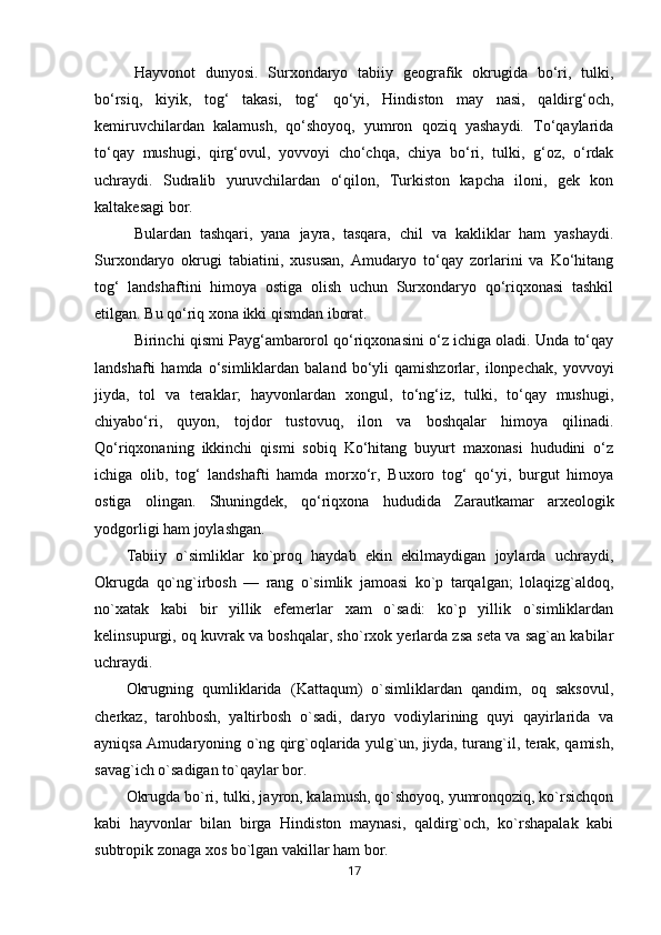 Hayvonot   dunyosi.   Surxondaryo   tabiiy   geografik   okrugida   bo‘ri,   tulki,
bo‘rsiq,   kiyik,   tog‘   takasi,   tog‘   qo‘yi,   Hindiston   may   nasi,   qaldirg‘och,
kemiruvchilardan   kalamush,   qo‘shoyoq,   yumron   qoziq   yashaydi.   To‘qaylarida
to‘qay   mushugi,   qirg‘ovul,   yovvoyi   cho‘chqa,   chiya   bo‘ri,   tulki,   g‘oz,   o‘rdak
uchraydi.   Sudralib   yuruvchilardan   o‘qilon,   Turkiston   kapcha   iloni,   gek   kon
kaltakesagi bor. 
Bulardan   tashqari,   yana   jayra,   tasqara,   chil   va   kakliklar   ham   yashaydi.
Surxondaryo   okrugi   tabiatini,   xususan,   Amudaryo   to‘qay   zorlarini   va   Ko‘hitang
tog‘   landshaftini   himoya   ostiga   olish   uchun   Surxondaryo   qo‘riqxonasi   tashkil
etilgan. Bu qo‘riq xona ikki qismdan iborat. 
Birinchi qismi Payg‘ambarorol qo‘riqxonasini o‘z ichiga oladi. Unda to‘qay
landshafti   hamda   o‘simliklardan  baland   bo‘yli   qamishzorlar,  ilonpechak,   yovvoyi
jiyda,   tol   va   teraklar;   hayvonlardan   xongul,   to‘ng‘iz,   tulki,   to‘qay   mushugi,
chiyabo‘ri,   quyon,   tojdor   tustovuq,   ilon   va   boshqalar   himoya   qilinadi.
Qo‘riqxonaning   ikkinchi   qismi   sobiq   Ko‘hitang   buyurt   maxonasi   hududini   o‘z
ichiga   olib,   tog‘   landshafti   hamda   morxo‘r,   Buxoro   tog‘   qo‘yi,   burgut   himoya
ostiga   olingan.   Shuningdek,   qo‘riqxona   hududida   Zarautkamar   arxeologik
yodgorligi ham joylashgan.
Tabiiy   o`simliklar   ko`proq   haydab   ekin   ekilmaydigan   joylarda   uchraydi,
Okrugda   qo`ng`irbosh   —   rang   o`simlik   jamoasi   ko`p   tarqalgan;   lolaqizg`aldoq,
no`xatak   kabi   bir   yillik   efemerlar   xam   o`sadi:   ko`p   yillik   o`simliklardan
kelinsupurgi, oq kuvrak va boshqalar, sho`rxok yerlarda zsa seta va sag`an kabilar
uchraydi.
Okrugning   qumliklarida   (Kattaqum)   o`simliklardan   qandim,   oq   saksovul,
cherkaz,   tarohbosh,   yaltirbosh   o`sadi,   daryo   vodiylarining   quyi   qayirlarida   va
ayniqsa Amudaryoning o`ng qirg`oqlarida yulg`un, jiyda, turang`il, terak, qamish,
savag`ich o`sadigan to`qaylar bor.
Okrugda bo`ri, tulki, jayron, kalamush, qo`shoyoq, yumronqoziq, ko`rsichqon
kabi   hayvonlar   bilan   birga   Hindiston   maynasi,   qaldirg`och,   ko`rshapalak   kabi
subtropik zonaga xos bo`lgan vakillar ham bor.
17 