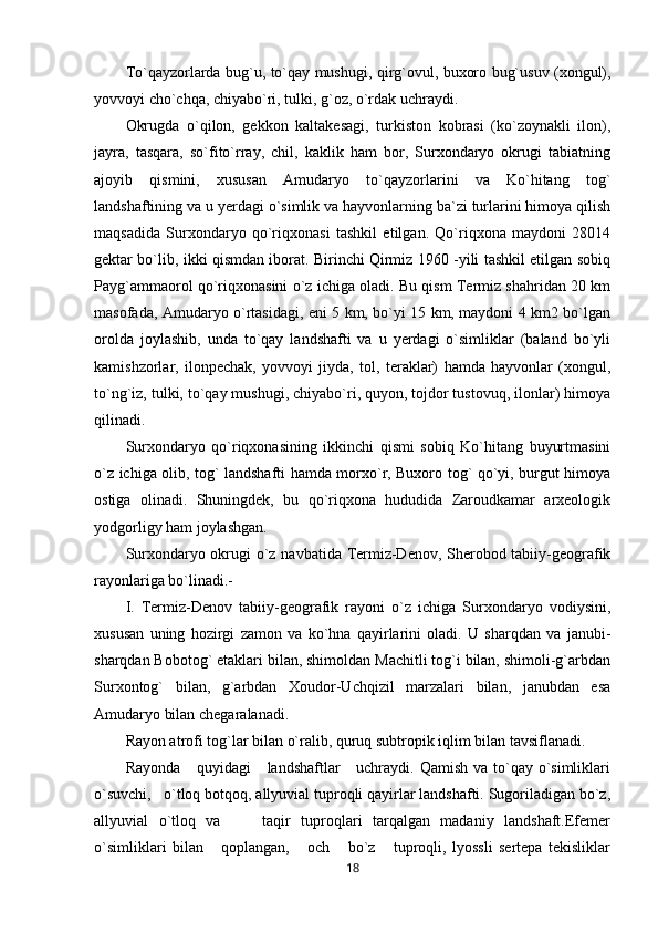 To`qayzorlarda bug`u, to`qay mushugi, qirg`ovul, buxoro bug`usuv (xongul),
yovvoyi cho`chqa, chiyabo`ri, tulki, g`oz, o`rdak uchraydi.
Okrugda   o`qilon,   gekkon   kaltakesagi,   turkiston   kobrasi   (ko`zoynakli   ilon),
jayra,   tasqara,   so`fito`rray,   chil,   kaklik   ham   bor,   Surxondaryo   okrugi   tabiatning
ajoyib   qismini,   xususan   Amudaryo   to`qayzorlarini   va   Ko`hitang   tog`
landshaftining va u yerdagi o`simlik va hayvonlarning ba`zi turlarini himoya qilish
maqsadida   Surxondaryo   qo`riqxonasi   tashkil   etilgan.   Qo`riqxona   maydoni   28014
gektar bo`lib, ikki qismdan iborat. Birinchi Qirmiz 1960 -yili tashkil etilgan sobiq
Payg`ammaorol qo`riqxonasini o`z ichiga oladi. Bu qism Termiz shahridan 20 km
masofada, Amudaryo o`rtasidagi, eni 5 km, bo`yi 15 km, maydoni 4 km2 bo`lgan
orolda   joylashib,   unda   to`qay   landshafti   va   u   yerdagi   o`simliklar   (baland   bo`yli
kamishzorlar,   ilonpechak,   yovvoyi   jiyda,   tol,   teraklar)   hamda   hayvonlar   (xongul,
to`ng`iz, tulki, to`qay mushugi, chiyabo`ri, quyon, tojdor tustovuq, ilonlar) himoya
qilinadi.
Surxondaryo   qo`riqxonasining   ikkinchi   qismi   sobiq   Ko`hitang   buyurtmasini
o`z ichiga olib, tog` landshafti hamda morxo`r, Buxoro tog` qo`yi, burgut himoya
ostiga   olinadi.   Shuningdek,   bu   qo`riqxona   hududida   Zaroudkamar   arxeologik
yodgorligy ham joylashgan.
Surxondaryo okrugi o`z navbatida Termiz-Denov, Sherobod tabiiy-geografik
rayonlariga bo`linadi.-
I.   Termiz-Denov   tabiiy-geografik   rayoni   o`z   ichiga   Surxondaryo   vodiysini,
xususan   uning   hozirgi   zamon   va   ko`hna   qayirlarini   oladi.   U   sharqdan   va   janubi-
sharqdan Bobotog` etaklari bilan, shimoldan Machitli tog`i bilan, shimoli-g`arbdan
Surxontog`   bilan,   g`arbdan   Xoudor-Uchqizil   marzalari   bilan,   janubdan   esa
Amudaryo bilan chegaralanadi.
Rayon atrofi tog`lar bilan o`ralib, quruq subtropik iqlim bilan tavsiflanadi. 
Rayonda      quyidagi      landshaftlar      uchraydi. Qamish  va to`qay o`simliklari
o`suvchi,   o`tloq botqoq, allyuvial tuproqli qayirlar landshafti. Sugoriladigan bo`z,
allyuvial   o`tloq   va         taqir   tuproqlari   tarqalgan   madaniy   landshaft.Efemer
o`simliklari   bilan       qoplangan,       och       bo`z       tuproqli,   lyossli   sertepa   tekisliklar
18 