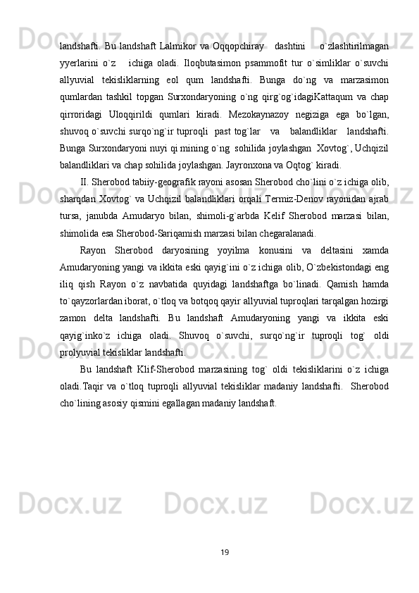 landshafti.  Bu   landshaft   Lalmikor   va  Oqqopchiray       dashtini         o`zlashtirilmagan
yyerlarini   o`z       ichiga   oladi.   Iloqbutasimon   psammofit   tur   o`simliklar   o`suvchi
allyuvial   tekisliklarning   eol   qum   landshafti.   Bunga   do`ng   va   marzasimon
qumlardan   tashkil   topgan   Surxondaryoning   o`ng   qirg`og`idagiKattaqum   va   chap
qirroridagi   Uloqqirildi   qumlari   kiradi.   Mezokaynazoy   negiziga   ega   bo`lgan,
shuvoq o`suvchi  surqo`ng`ir  tuproqli    past  tog`lar      va     balandliklar      landshafti.
Bunga Surxondaryoni nuyi qi mining o`ng  sohilida joylashgan  Xovtog`, Uchqizil
balandliklari va chap sohilida joylashgan. Jayronxona va Oqtog` kiradi.
II. Sherobod tabiiy-geografik rayoni asosan Sherobod cho`lini o`z ichiga olib,
sharqdan Xovtog`  va Uchqizil  balandliklari  orqali  Termiz-Denov rayonidan ajrab
tursa,   janubda   Amudaryo   bilan,   shimoli-g`arbda   Kelif   Sherobod   marzasi   bilan,
shimolida esa Sherobod-Sariqamish marzasi bilan chegaralanadi.
Rayon   Sherobod   daryosining   yoyilma   konusini   va   deltasini   xamda
Amudaryoning yangi va ikkita eski qayig`ini o`z ichiga olib, O`zbekistondagi eng
iliq   qish   Rayon   o`z   navbatida   quyidagi   landshaftga   bo`linadi.   Qamish   hamda
to`qayzorlardan iborat, o`tloq va botqoq qayir allyuvial tuproqlari tarqalgan hozirgi
zamon   delta   landshafti.   Bu   landshaft   Amudaryoning   yangi   va   ikkita   eski
qayig`inko`z   ichiga   oladi.   Shuvoq   o`suvchi,   surqo`ng`ir   tuproqli   tog`   oldi
prolyuvial tekisliklar landshafti.    
Bu   landshaft   Klif-Sherobod   marzasining   tog`   oldi   tekisliklarini   o`z   ichiga
oladi.Taqir   va   o`tloq   tuproqli   allyuvial   tekisliklar   madaniy   landshafti.     Sherobod
cho`lining asosiy qismini egallagan madaniy landshaft.
19 