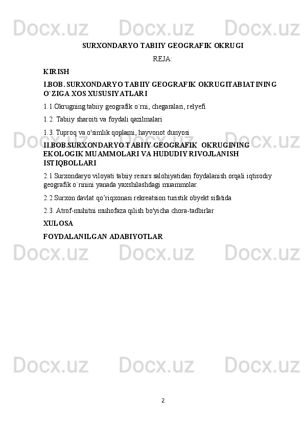 SURXONDARYO TABIIY GEOGRAFIK OKRUGI
REJA:
KIRISH
I.BOB.   SURXONDARYO TABIIY GEOGRAFIK OKRUGITABIATINING 
O`ZIGA XOS XUSUSIYATLARI
1.1.Okrugning tabiiy geografik o`rni, chegaralari, relyefi
1.2. Tabiiy sharoiti va foydali qazilmalari
1.3.   Tuproq va o'simlik qoplami, hayvonot dunyosi
II.BOB.SURXONDARYO TABIIY GEOGRAFIK  OKRUGINING 
EKOLOGIK MUAMMOLARI VA HUDUDIY RIVOJLANISH 
ISTIQBOLLARI
2.1   Surxondaryo viloyati tabiiy resurs salohiyatidan foydalanish orqali iqtisodiy 
geografik o`rinini yanada yaxshilashdagi muammolar.
2.2.Surxon davlat qo’riqxonasi rekreatsion turistik obyekt sifatida
2.3. Atrof-muhitni muhofaza qilish bo'yicha chora-tadbirlar
XULOSA
FOYDALANILGAN ADABIYOTLAR
2 