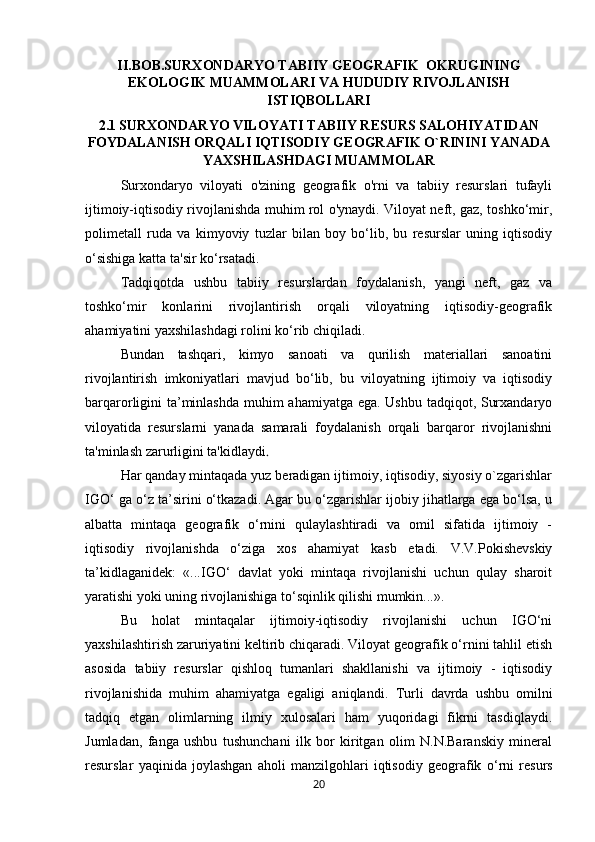 II.BOB.SURXONDARYO TABIIY GEOGRAFIK  OKRUGINING
EKOLOGIK MUAMMOLARI VA HUDUDIY RIVOJLANISH
ISTIQBOLLARI
2.1   SURXONDARYO VILOYATI TABIIY RESURS SALOHIYATIDAN
FOYDALANISH ORQALI IQTISODIY GEOGRAFIK O`RININI YANADA
YAXSHILASHDAGI MUAMMOLAR
Surxondaryo   viloyati   o'zining   geografik   o'rni   va   tabiiy   resurslari   tufayli
ijtimoiy-iqtisodiy rivojlanishda muhim rol o'ynaydi. Viloyat neft, gaz, toshko‘mir,
polimetall   ruda   va   kimyoviy   tuzlar   bilan   boy   bo‘lib,   bu   resurslar   uning   iqtisodiy
o‘sishiga katta ta'sir ko‘rsatadi. 
Tadqiqotda   ushbu   tabiiy   resurslardan   foydalanish,   yangi   neft,   gaz   va
toshko‘mir   konlarini   rivojlantirish   orqali   viloyatning   iqtisodiy-geografik
ahamiyatini yaxshilashdagi rolini ko‘rib chiqiladi. 
Bundan   tashqari,   kimyo   sanoati   va   qurilish   materiallari   sanoatini
rivojlantirish   imkoniyatlari   mavjud   bo‘lib,   bu   viloyatning   ijtimoiy   va   iqtisodiy
barqarorligini ta’minlashda muhim ahamiyatga ega. Ushbu tadqiqot, Surxandaryo
viloyatida   resurslarni   yanada   samarali   foydalanish   orqali   barqaror   rivojlanishni
ta'minlash zarurligini ta'kidlaydi .
Har qanday mintaqada yuz beradigan ijtimoiy, iqtisodiy, siyosiy o`zgarishlar
IGО‘ ga о‘z ta’sirini о‘tkazadi. Agar bu о‘zgarishlar ijobiy jihatlarga ega bо‘lsa, u
albatta   mintaqa   geografik   о‘rnini   qulaylashtiradi   va   omil   sifatida   ijtimoiy   -
iqtisodiy   rivojlanishda   о‘ziga   xos   ahamiyat   kasb   etadi.   V.V.Pokishevskiy
ta’kidlaganidek:   «...IGО‘   davlat   yoki   mintaqa   rivojlanishi   uchun   qulay   sharoit
yaratishi yoki uning rivojlanishiga tо‘sqinlik qilishi mumkin...». 
Bu   holat   mintaqalar   ijtimoiy-iqtisodiy   rivojlanishi   uchun   IGО‘ni
yaxshilashtirish zaruriyatini keltirib chiqaradi. Viloyat geografik о‘rnini tahlil etish
asosida   tabiiy   resurslar   qishloq   tumanlari   shakllanishi   va   ijtimoiy   -   iqtisodiy
rivojlanishida   muhim   ahamiyatga   egaligi   aniqlandi.   Turli   davrda   ushbu   omilni
tadqiq   etgan   olimlarning   ilmiy   xulosalari   ham   yuqoridagi   fikrni   tasdiqlaydi.
Jumladan,   fanga   ushbu   tushunchani   ilk   bor   kiritgan   olim   N.N.Baranskiy   mineral
resurslar   yaqinida   joylashgan   aholi   manzilgohlari   iqtisodiy   geografik   о ‘rni   resurs
20 