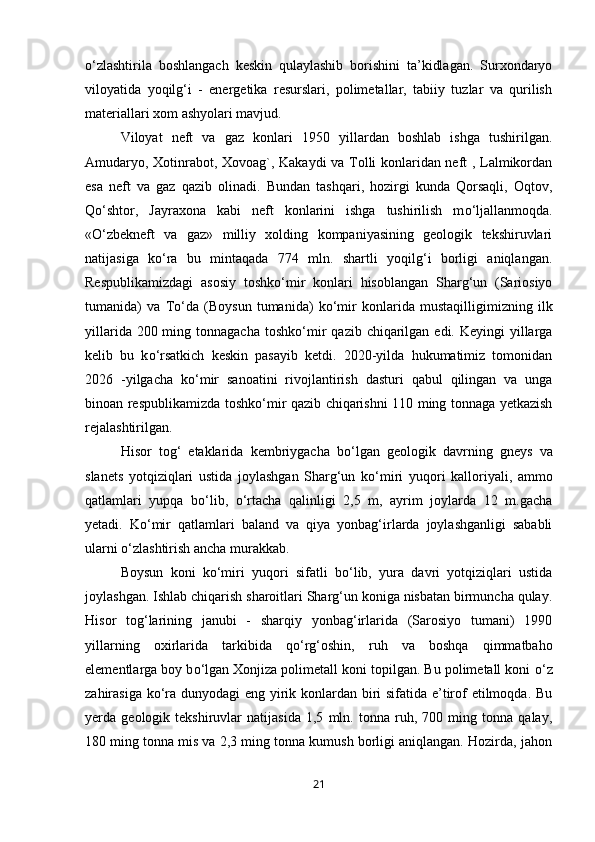 о ‘zlashtirila   boshlangach   keskin   qulaylashib   borishini   ta’kidlagan.   Surxondaryo
viloyatida   yoqilg‘i   -   energetika   resurslari,   polimetallar,   tabiiy   tuzlar   va   qurilish
materiallari xom ashyolari mavjud. 
Viloyat   neft   va   gaz   konlari   1950   yillardan   boshlab   ishga   tushirilgan.
Amudaryo, Xotinrabot, Xovoag`, Kakaydi va Tolli konlaridan neft , Lalmikordan
esa   neft   va   gaz   qazib   olinadi.   Bundan   tashqari,   hozirgi   kunda   Qorsaqli,   Oqtov,
Q о ‘shtor,   Jayraxona   kabi   neft   konlarini   ishga   tushirilish   m о ‘ljallanmoqda.
« О ‘zbekneft   va   gaz»   milliy   xolding   kompaniyasining   geologik   tekshiruvlari
natijasiga   k о ‘ra   bu   mintaqada   774   mln.   shartli   yoqilg‘i   borligi   aniqlangan.
Respublikamizdagi   asosiy   toshk о ‘mir   konlari   hisoblangan   Sharg‘un   (Sariosiyo
tumanida)   va   T о ‘da   (Boysun   tumanida)   k о ‘mir   konlarida   mustaqilligimizning   ilk
yillarida 200 ming tonnagacha  toshk о ‘mir  qazib chiqarilgan edi. Keyingi  yillarga
kelib   bu   k о ‘rsatkich   keskin   pasayib   ketdi.   2020-yilda   hukumatimiz   tomonidan
2026   -yilgacha   k о ‘mir   sanoatini   rivojlantirish   dasturi   qabul   qilingan   va   unga
binoan respublikamizda toshk о ‘mir qazib chiqarishni 110 ming tonnaga yetkazish
rejalashtirilgan. 
Hisor   tog‘   etaklarida   kembriygacha   b о ‘lgan   geologik   davrning   gneys   va
slanets   yotqiziqlari   ustida   joylashgan   Sharg‘un   k о ‘miri   yuqori   kalloriyali,   ammo
qatlamlari   yupqa   b о ‘lib,   о ‘rtacha   qalinligi   2,5   m,   ayrim   joylarda   12   m.gacha
yetadi.   K о ‘mir   qatlamlari   baland   va   qiya   yonbag‘irlarda   joylashganligi   sababli
ularni  о ‘zlashtirish ancha murakkab. 
Boysun   koni   k о ‘miri   yuqori   sifatli   b о ‘lib,   yura   davri   yotqiziqlari   ustida
joylashgan. Ishlab chiqarish sharoitlari Sharg‘un koniga nisbatan birmuncha qulay.
Hisor   tog‘larining   janubi   -   sharqiy   yonbag‘irlarida   (Sarosiyo   tumani)   1990
yillarning   oxirlarida   tarkibida   q о ‘rg‘oshin,   ruh   va   boshqa   qimmatbaho
elementlarga boy b о ‘lgan Xonjiza polimetall koni topilgan. Bu polimetall koni  о ‘z
zahirasiga k о ‘ra dunyodagi  eng yirik konlardan biri  sifatida e’tirof etilmoqda. Bu
yerda   geologik   tekshiruvlar   natijasida   1,5   mln.   tonna   ruh,   700   ming   tonna   qalay,
180 ming tonna mis va 2,3 ming tonna kumush borligi aniqlangan. Hozirda, jahon
21 