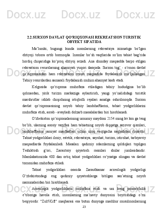 2.2.SURXON DAVLAT QO’RIQXONASI REKREATSION TURISTIK
OBYEKT SIFATIDA
Ma lumki,   bugungi   kunda   insonlarning   rekreatsiya   xizmatiga   bo lganʼ ʻ
ehtiyoji   tobora   ortib   bormoqda.   Insonlar   bo sh   vaqtlarida   so lim   tabiat   bag rida	
ʻ ʻ ʻ
hordiq   chiqarishga   ko proq   ehtiyoj   sezadi.   Ana   shunday   maqsadda   barpo   etilgan	
ʻ
rekreatsion   resurslarning   ahamiyati   yuqori   darajada.   Surxon   tog   -   o rmon   davlat	
ʻ ʻ
qo riqxonasidan   ham   rekreatsion   resurs   maqsadida   foydalanish   mo ljallangan.	
ʻ ʻ
Tabiiy resurslardan samarali foydalanish muhim ahamyat kasb etadi. 
Kelgusida   qo riqxona   muhofaza   etiladigan   tabiiy   hududgina   bo lib	
ʻ ʻ
qolmasdan,   yirik   turizm   markaziga   aylantirish,   yangi   yo nalishdagi   turistik	
ʻ
marshrutlar   ishlab   chiqishning   istiqbolli   rejalari   amalga   oshirilmoqda.   Surxon
davlat   qo riqxonasining   noyob   tabiiy   landshaftlarini,   tabiat   yodgorliklarini	
ʻ
muhofaza etish, asrab - avaylash dolzarb masalalardan biri hisoblanadi. 
O zbekiston qo riqxonalarining umumiy maydoni 2154 ming kv.km ga teng	
ʻ ʻ
bo lib,   ularning   asosiy   vazifasi   ham   tabiatning   noyob   diqqatga   sazovor   qismlari,	
ʻ
landshaftlarini   jamiyat   manfaatlari   uchun   uzoq   vaqtgacha   saqlashdan   iboratdir.
Tabiat yodgorliklari ilmiy, estetik, rekreatsiya, sayohat, turizm, istirohat, tarbiyaviy
maqsadlarda   foydalaniladi.   Masalan:   qadimiy   odamlarning   qoldiqlari   topilgan
Teshiktosh   g ori,   Zarautsoy   qoyatosh   rasmlari   shular   jumlasidandir.	
ʻ
Mamlakatimizda   400   dan   ortiq   tabiat   yodgorliklari   ro yxatga   olingan   va   davlat	
ʻ
tomonidan muhofaza etiladi. 
Tabiat   yodgorliklari   orasida   Zarautkamar   arxeologik   yodgorligi
O zbekistondagi   eng   qadimiy   qoyatoshlarga   bitilgan   san atning   noyob	
ʻ ʼ
namunalaridan biri hisoblanadi. 
Arxeologik   yodgorliklarni   muhofaza   etish   va   uni   keng   jamoatchilik
e tiboriga   havola   etish,   insonlarning   ma naviy   dunyosini   boyitishdagi   o rni
ʼ ʼ ʼ
beqiyosdir.   "Zulf-Kifl"   maqbarasi   esa   butun   dunyoga   mashhur   musulmonlarning
23 