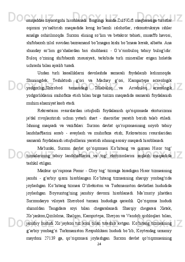 muqaddas ziyoratgohi hisoblanadi. Bugungi kunda Zulf-Kifl maqbarasiga turistlar
oqimini   yo naltirish   maqsadida   keng   ko lamli   islohotlar,   rekonstruksiya   ishlarʻ ʻ
amalga   oshirilmoqda.   Surxon   elining   so lim   va   betakror   tabiati,   musaffo   havosi,	
ʻ
shifobaxsh zilol suvidan baxramand bo lmagan kishi bo lmasa kerak, albatta. Ana
ʼ ʻ
shunday   so lim   go shalardan   biri   shubhasiz   -   G o rimbuloq   tabiiy   bulog idir.	
ʻ ʻ ʻ ʻ ʻ
Buloq   o zining   shifobaxsh   xususiyati,   tarkibida   turli   minerallar   erigan   holatda	
ʻ
uchrashi bilan ajralib turadi. 
Undan   turli   kasalliklarni   davolashda   samarali   foydalanib   kelinmoqda.
Shuningdek,   Teshiktosh   g ori   va   Machay   g ori,   Kampirtepa   arxeologik	
ʻ ʻ
yodgorligi,Sherobod   tumanidagi   Tillabuloq   va   Arrabuloq   arxeologik
yodgorliklarini muhofaza etish bilan birga turizm maqsadida samarali foydalanish
muhim ahamiyat kasb etadi. 
Rekreatsion   resurslardan   istiqbolli   foydalanish   qo'riqxonada   ekoturizmni
ja'dal   rivojlantirish   uchun   yetarli   shart   -   sharoitlar   yaratib   berish   talab   etiladi.
Ishning   maqsadi   va   vazifalari:   Surxon   davlat   qo riqxonasining   noyob   tabiiy	
ʻ
landshaftlarini   asrab   -   avaylash   va   muhofaza   etish;   Rekreatsion   resurslaridan
samarali foydalanish istiqbollarini yaratish ishning asosiy maqsadi hisoblanadi. 
Ma'lumki,   Surxon   davlat   qo riqxonasi   Ko hitang   va   qisman   Hisor   tog	
ʻ ʻ ʻ
tizmalarining   tabiiy   landshaftlarini   va   tog   ekotizimlarini   saqlash   maqsadida	
ʻ
tashkil etilgan. 
Mazkur   qo riqxona   Pomir   -   Oloy   tog   tizmiga   kiradigan   Hisor   tizmasining	
ʻ ʻ
janubi   -   g arbiy   qismi   hisoblangan   Ko hitang   tizmasining   sharqiy   yonbag rida	
ʻ ʻ ʻ
joylashgan.   Ko hitang   tizmasi   O zbekiston   va   Turkmaniston   davlatlari   hududida	
ʻ ʻ
joylashgan.   Boysuntog ning   janubiy   davomi   hisoblanadi.   Ma muriy   jihatdan	
ʻ ʼ
Surxondaryo   viloyati   Sherobod   tumani   hududiga   qarashli.   Qo riqxona   hududi	
ʻ
shimoldan   Tangidara   soyi   bilan   chegaralanadi.   Sharqiy   chegarasi   Xatak,
Xo jankon,Qizilolma, Shalqon, Kampirtepa, Sherjon va Vandob qishloqlari bilan,	
ʻ
janubiy   hududi   Xo jaykon   tuz   koni   bilan   tutashib   ketgan.   Ko hitang   tizmasining	
ʻ ʻ
g arbiy   yonbag ri   Turkmaniston   Respublikasi   hududi   bo lib,   Koytendag   umumiy	
ʻ ʻ ʻ
maydoni   27139   ga,   qo riqxonasi   joylashgan.   Surxon   davlat   qo riqxonasining	
ʻ ʻ
24 