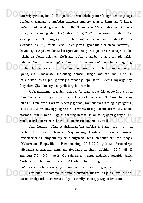 umumiy   yer   maydoni   24554   ga   bo lib,   murakkab   geomorfologik   tuzilishga   ega.ʻ
Hudud   chegarasining   janubdan   shimolga   umumiy   uzunligi   taxminan   70   km   ni
tashkil   etadi   va   dengiz   sathidan   850-3137   m   balandlikda   joylashgan.   O rtacha	
ʻ
suvayirich balandligi shimolda (Xatak bo limi) 2682 m, markaziy qismida 3137 m	
ʻ
(Kampirtepa bo limining Ayri bobo cho qqisi) hamda janubiy qismida 2361 m ni	
ʻ ʻ
(Vandob   bo limi)   tashkil   etadi.   Yer   yuzasi   geologik   tuzilishida   mezozoy   -	
ʻ
kaynozoy davr yotqiziqlarida karst jarayoni keng tarqalgan o ralar, chuqur daralar,	
ʻ
tokcha   va   g orlar   uchraydi.   Ko hitang   tog ining   janubi   -   g arbiy   qismida   tashkil	
ʻ ʻ ʻ ʻ
qilingan   Surxon   davlat   tog   -   o rmon   qo riqxonasi   Ko hitang   tizmasidagi   tog	
ʻ ʻ ʻ ʻ ʻ
ekotizimlari   va   archa   komplekslarini   muhofaza   qilish   uchun   yaratilgan   noyob
qo riqxona   hisoblanadi.   Ko hitang   tizmasi   dengiz   sathidan   (850-3157)   m	
ʻ ʻ
balandlikda   joylashgan,   gidrologik   tarmoqqa   ega,   katta   -   kichik   soylarga   boy,
Laylakon, Qizilolmasoy kabi yirik daryolari ham bor. 
Qo riqxonaning   diqqatga   sazovor   bo lgan   sayyohlik   obyektlari   orasida	
ʻ ʻ
Zarautkamar   arxeologik   yodgorligi,   Zulf   -   Kifl   maqbarasi,   G o rimbuloq   tabiiy	
ʻ ʻ
bulog i,   Teshiktosh   g ori   va   Machay   g orlari,   Kampirtepa   arxeologik   yodgorligi,	
ʻ ʻ ʻ
Tillabuloq va Arrabuloq yodgorliklari, sermanzara tog  qishloqlari  va yaylovlarni	
ʻ
uchratishimiz mumkin. Tog lar  o zining shifobaxsh tabiati, ajoyibu g aroyib, sirli	
ʻ ʻ ʻ
mo jizalari bilan insonlarni hayratda qoldirishni davom etaveradi. 	
ʻ
Ana   shunday   so lim   go shalaridan   biri   shubhasiz,   Surxon   tog   -   o rmon	
ʻ ʻ ʻ ʻ
davlat   qo riqxonasidir.  Hozirda   qo riqxonaning  rekreatsion   resurslaridan   samarali	
ʻ ʻ
foydalanishning   istiqbolli   rejalari   tuzilgan   va   keng   islohotlar   olib   borilmoqda.
O zbekiston   Respublikasi   Prezidentining   2018-2019   yillarda   Surxondaryo	
ʻ
viloyatida   turizmining   kompleks   rivojlantirish   chora   tadbirlari,   2019-   yil   20
martdagi   PQ   4247   -   sonli,   Qo riqlanadigan   tabiat   hududlari   sohasida   davlat	
ʻ
boshqaruvi   tizimini   takomillashtirish"   to g risidagi   qaroriga   muvofiq	
ʻ ʻ
qo riqxonaning turizm salohiyatini rivojlantirish rejalari belgilab berildi. 	
ʻ
Shu   bilan   bir   qatorda   qo riqxona   hududida   turizmning   ja dal   rivojlantirish	
ʻ ʼ
uchun amalga oshirilishi zarur bo lgan tashkiliy ishlar quyidagilardan iborat. 
ʻ
25 