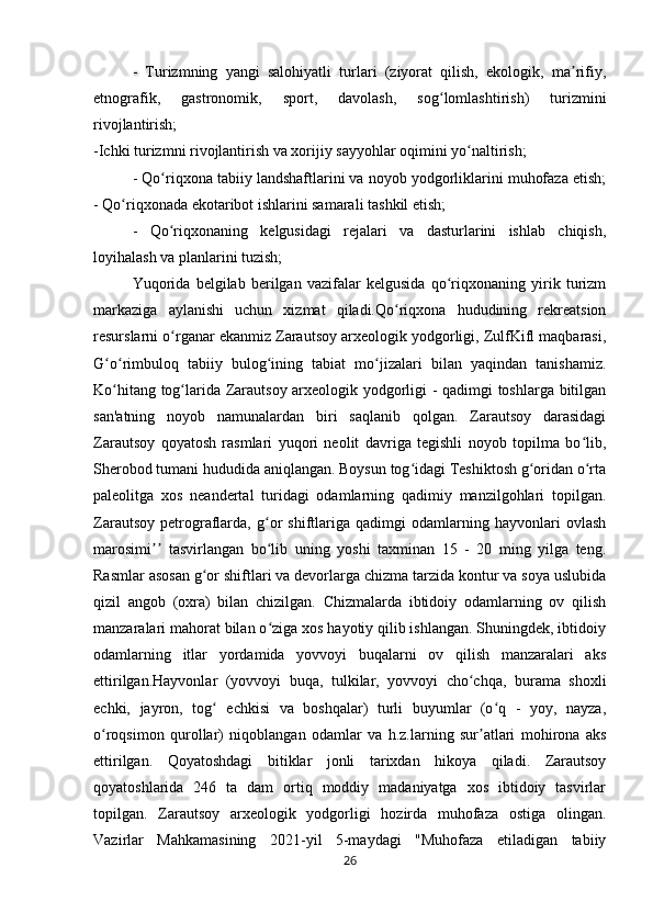 -   Turizmning   yangi   salohiyatli   turlari   (ziyorat   qilish,   ekologik,   ma rifiy,ʼ
etnografik,   gastronomik,   sport,   davolash,   sog lomlashtirish)   turizmini	
ʻ
rivojlantirish;
-Ichki turizmni rivojlantirish va xorijiy sayyohlar oqimini yo naltirish; 	
ʻ
- Qo riqxona tabiiy landshaftlarini va noyob yodgorliklarini muhofaza etish;	
ʻ
- Qo riqxonada ekotaribot ishlarini samarali tashkil etish; 	
ʻ
-   Qo riqxonaning   kelgusidagi   rejalari   va   dasturlarini   ishlab   chiqish,	
ʻ
loyihalash va planlarini tuzish;
Yuqorida   belgilab   berilgan   vazifalar   kelgusida   qo riqxonaning   yirik   turizm	
ʻ
markaziga   aylanishi   uchun   xizmat   qiladi.Qo riqxona   hududining   rekreatsion	
ʻ
resurslarni o rganar ekanmiz Zarautsoy arxeologik yodgorligi, ZulfKifl maqbarasi,	
ʻ
G o rimbuloq   tabiiy   bulog ining   tabiat   mo jizalari   bilan   yaqindan   tanishamiz.	
ʻ ʻ ʻ ʻ
Ko hitang tog larida Zarautsoy arxeologik yodgorligi - qadimgi toshlarga bitilgan
ʻ ʻ
san'atning   noyob   namunalardan   biri   saqlanib   qolgan.   Zarautsoy   darasidagi
Zarautsoy   qoyatosh   rasmlari   yuqori   neolit   davriga   tegishli   noyob   topilma   bo lib,	
ʻ
Sherobod tumani hududida aniqlangan. Boysun tog idagi Teshiktosh g oridan o rta	
ʻ ʻ ʻ
paleolitga   xos   neandertal   turidagi   odamlarning   qadimiy   manzilgohlari   topilgan.
Zarautsoy   petrograflarda,   g or   shiftlariga   qadimgi   odamlarning   hayvonlari   ovlash	
ʻ
marosimi   tasvirlangan   bo lib   uning   yoshi   taxminan   15   -   20   ming   yilga   teng.	
ʼʼ ʻ
Rasmlar asosan g or shiftlari va devorlarga chizma tarzida kontur va soya uslubida	
ʻ
qizil   angob   (oxra)   bilan   chizilgan.   Chizmalarda   ibtidoiy   odamlarning   ov   qilish
manzaralari mahorat bilan o ziga xos hayotiy qilib ishlangan. Shuningdek, ibtidoiy	
ʻ
odamlarning   itlar   yordamida   yovvoyi   buqalarni   ov   qilish   manzaralari   aks
ettirilgan.Hayvonlar   (yovvoyi   buqa,   tulkilar,   yovvoyi   cho chqa,   burama   shoxli	
ʻ
echki,   jayron,   tog   echkisi   va   boshqalar)   turli   buyumlar   (o q   -   yoy,   nayza,	
ʻ ʻ
o roqsimon   qurollar)   niqoblangan   odamlar   va   h.z.larning   sur atlari   mohirona   aks	
ʻ ʼ
ettirilgan.   Qoyatoshdagi   bitiklar   jonli   tarixdan   hikoya   qiladi.   Zarautsoy
qoyatoshlarida   246   ta   dam   ortiq   moddiy   madaniyatga   xos   ibtidoiy   tasvirlar
topilgan.   Zarautsoy   arxeologik   yodgorligi   hozirda   muhofaza   ostiga   olingan.
Vazirlar   Mahkamasining   2021-yil   5-maydagi   "Muhofaza   etiladigan   tabiiy
26 
