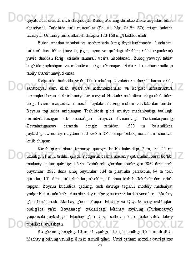 qoyatoshlar orasida sizib chiqmoqda. Buloq o zining shifobaxsh xususiyatlari bilanʻ
ahamiyatli.   Tarkibida   turli   minerallar   (Fe,   Al,   Mg,   Ca,Br,   SO)   erigan   holatda
uchraydi. Umumiy minerallanish darajasi 120-160 mg/l tashkil etadi. 
Buloq   suvidan   tabobat   va   meditsinada   keng   foydalanilmoqda.   Jumladan:
turli   xil   kasalliklar   (buyrak,   jigar,   oyoq   va   qo ldagi   shishlar,   ichki   organlarni)	
ʼ
yuvib   darddan   forig   etishda   samarali   vosita   hisoblanadi.   Buloq   yovvoyi   tabiat	
ʻ
bag rida   joylashgan   va   muhofaza   ostiga   olinmagan.   Rekrentlar   uchun   mutlaqo	
ʻ
tabiiy sharoit mavjud emas. 
Kelgusida   hududda   yirik,   G o rimbuloq   davolash   maskani   barpo   etish,	
ʻ ʻ ʼʼ
sanatoriya,   dam   olish   uylari   va   mehmonxonalar   va   ko plab   infrastruktura	
ʻ
tarmoqlari barpo etish imkoniyatlari mavjud. Hududni muhofaza ostiga olish bilan
birga   turizm   maqsadida   samarali   foydalanish   eng   muhim   vazifalardan   biridir.
Boysun   tog larida   aniqlangan   Teshiktosh   g ori   mustye   madaniyatiga   taalluqli	
ʻ ʻ
neandertallashgan   ilk   manzilgoh.   Boysun   tumanidagi   Turkandaryoning
Zovtalashgansoy   darasida   dengiz   sathidan   1500   m   balandlikda
joylashgan.Umumiy   maydoni   300   kv.km.   G or   shipi   teshik,   nomi   ham   shundan	
ʻ
kelib chiqqan. 
Kirish   qismi   sharq   tomonga   qaragan   bo lib   balandligi   7   m,   eni   20   m,	
ʻ
uzunligi 21 m ni tashkil qiladi. Yodgorlik beshta madaniy qatlamdan iborat bo lib,	
ʻ
madaniy   qatlam   qalinligi   1.5   m.   Teshiktosh   g oridan   aniqlangan   2859   dona   tosh	
ʻ
buyumlar,   2520   dona   siniq   buyumlar,   134   ta   plastinka   parrakcha,   94   ta   tosh
qurollar,   101   dona   turli   shakllar,   o zaklar,   10   dona   tosh   bo lakchalardan   tarkib	
ʻ ʻ
topgan;   Boysun   hududida   qadimgi   tosh   davriga   tegishli   moddiy   madaniyat
yodgorliklari juda ko p. Ana shunday mo jazgina manzillardan yana biri - Machay	
ʻ ʻ
g ori   hisoblanadi.   Machay   g ori   -   Yuqori   Machay   va   Quyi   Machay   qishloqlari	
ʻ ʻ
oralig ida   ya ni   Boysuntog   etaklaridagi   Machay   soyining   (Turkandaryo)	
ʻ ʼ ʻ
yuqorisida   joylashgan.   Machay   g ori   daryo   sathidan   70   m   balandlikda   tabiiy	
ʻ
tepalikda joylashgan. 
Bu   g orning   kengligi   10   m,   chuqurligi   11   m,   balandligi   3,5-4   m   atrofida.	
ʻ
Machay g orining uzunligi 8 m ni tashkil qiladi. Ustki qatlami mezolit davriga xos
ʻ
28 