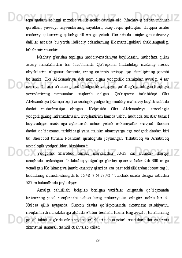 tepa   qatlam   so nggi   mezolit   va   ilk   neolit   davriga   oid.   Machay   g oridan   mehnatʻ ʻ
qurollari,   yovvoyi   hayvonlarning   suyaklari,   oziq-ovqat   qoldiqlari   chiqqan   ushbu
madaniy   qatlamning   qalinligi   40   sm   ga   yetadi.   Gor   ichida   aniqlangan   ashyoviy
dalillar   asosida   bu   yerda   ibdidoiy   odamlarning   ilk   manzilgohlari   shakllanganligi
bilishimiz mumkin.
Machay   g oridan   topilgan   moddiy-madaniyat   boyliklarini   muhofaza   qilish
ʻ
asosiy   masalalardan   biri   hisoblanadi.   Qo riqxona   hududidagi   madaniy   meros	
ʻ
obyektlarini   o rganar   ekanmiz,   uning   qadimiy   tarixga   ega   ekanligining   guvohi	
ʻ
bo lamiz.   Oks   Aleksandriya   deb   nom   olgan   yodgorlik   eramizdan   avvalgi   4   asr	
ʻ
oxiri va 2 - asri o rtalariga oid. Yodgorlikdan qayin po stlog iga bitilgan Baqtriya	
ʻ ʻ ʻ
yozuvlarining   namunalari   saqlanib   qolgan.   Qo riqxona   tarkibidagi   Oks	
ʻ
Aleksandriya (Kampirtepa) arxeologik yodgorligi moddiy ma naviy boylik sifatida	
ʼ
davlat   muhofazasiga   olingan.   Kelgusida   Oks   Aleksandriya   arxeologik
yodgorligining infratuzilmasini rivojlantirish hamda ushbu hududda turistlar tashrif
buyuradigan   maskanga   aylantirish   uchun   yetarli   imkoniyatlar   mavjud.   Surxon
davlat   qo riqxonasi   tarkibidagi   yana   muhim   ahamiyatga   ega   yodgorliklardan   biri	
ʻ
bu   Sherobod   tumani   Poshxurt   qishlog ida   joylashgan   Tillabuloq   va   Arrabuloq	
ʻ
arxeologik yodgorliklari hisoblanadi. 
Yodgorlik   Sherobod   tumani   markazidan   30-35   km   shimoli-   sharqiy
uzoqlikda   joylashgan.   Tillabuloq   yodgorligi   g arbiy   qismida   balandlik   300   m   ga	
ʻ
yetadigan Ko hitang va janubi-sharqiy qismida esa past tekisliklardan iborat tog li	
ʻ ʻ
hududning  shimoli-sharqida   E   66.48  /   N   37;42    burchak   ostida   dengiz   sathidan	
ʼ ʼ
587 m balandlikda joylashgan. 
Amalga   oshirilishi   belgilab   berilgan   vazifalar   kelgusida   qo riqxonada	
ʻ
turizmning   jadal   rivojlanishi   uchun   keng   imkoniyatlar   eshigini   ochib   beradi.
Xulosa   qilib   aytganda,   Surxon   davlat   qo riqxonasida   ekoturizm   salohiyatini	
ʻ
rivojlantirish masalalariga alohida e tibor berilishi lozim. Eng avvalo, turistlarning	
ʼ
go zal tabiat bag rida erkin sayohat qilishlari uchun yetarli shartsharoitlar va servis	
ʻ ʻ
xizmatini samarali tashkil etish talab etiladi. 
29 