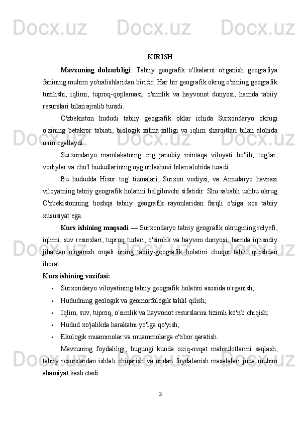 KIRISH
Mavzuning   dolzarbligi :   Tabiiy   geografik   o'lkalarni   o'rganish   geografiya
fanining muhim yo'nalishlaridan biridir. Har bir geografik okrug o'zining geografik
tuzilishi,   iqlimi,   tuproq-qoplamasi,   o'simlik   va   hayvonot   dunyosi,   hamda   tabiiy
resurslari bilan ajralib turadi. 
O'zbekiston   hududi   tabiiy   geografik   oklar   ichida   Surxondaryo   okrugi
o'zining   betakror   tabiati,   biologik   xilma-xilligi   va   iqlim   sharoitlari   bilan   alohida
o'rin egallaydi.
Surxondaryo   mamlakatning   eng   janubiy   mintaqa   viloyati   bo'lib,   tog'lar,
vodiylar va cho'l hududlarining uyg'unlashuvi bilan alohida turadi. 
Bu   hududda   Hisor   tog'   tizmalari,   Surxon   vodiysi,   va   Amudaryo   havzasi
viloyatning tabiiy geografik holatini belgilovchi sifatidir. Shu sababli ushbu okrug
O'zbekistonning   boshqa   tabiiy   geografik   rayonlaridan   farqli   o'ziga   xos   tabiiy
xususiyat ega.
Kurs ishining maqsadi  — Surxondaryo tabiiy geografik okrugining relyefi,
iqlimi, suv resurslari, tuproq turlari, o'simlik va hayvon dunyosi, hamda iqtisodiy
jihatdan   o'rganish   orqali   uning   tabiiy-geografik   holatini   chuqur   tahlil   qilishdan
iborat.
Kurs ishi ning vazifasi :
 Surxondaryo viloyatining tabiiy geografik holatini asosida o'rganish;
 Hududning geologik va geomorfologik tahlil qilish;
 Iqlim, suv, tuproq, o'simlik va hayvonot resurslarini tizimli ko'rib chiqish;
 Hudud xo'jalikda harakatni yo'lga qo'yish;
 Ekologik muammolar va muammolarga e'tibor qaratish.
Mavzuning   foydaliligi,   bugungi   kunda   oziq-ovqat   mahsulotlarini   saqlash,
tabiiy   resurslardan   ishlab   chiqarish   va   undan   foydalanish   masalalari   juda   muhim
ahamiyat kasb etadi. 
3 