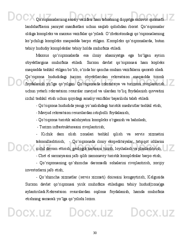 Qo riqxonalarning asosiy vazifasi ham tabiatning diqqatga sazovor qimmatliʻ
landshaftlarini   jamiyat   manfaatlari   uchun   saqlab   qolishdan   iborat.   Qo riqxonalar	
ʻ
oldiga kompleks va maxsus vazifalar qo yiladi. O zbekistondagi qo riqxonalarning	
ʻ ʻ ʻ
ko pchiligi   kompleks   maqsadda   barpo   etilgan.   Kompleks   qo riqxonalarda,   butun	
ʻ ʻ
tabiiy hududiy komplekslar tabiiy holda muhofaza etiladi. 
Maxsus   qo riqxonalarda   esa   ilmiy   ahamiyatga   ega   bo lgan   ayrim	
ʻ ʻ
obyektlargina   muhofaza   etiladi.   Surxon   davlat   qo riqxonasi   ham   kopleks	
ʻ
maqsadda tashkil etilgan bo lib, o zida bir qancha muhim vazifalarni qamrab oladi.	
ʻ ʻ
Qo riqxona   hududidagi   turizm   obyektlaridan   rekreatsion   maqsadda   tizimli	
ʻ
foydalanish   yo lga   qo yilgan.   Qo riqxonada   rekreatsiya   va   turizmni   rivojlantirish	
ʻ ʻ ʻ
uchun yetarli rekreatsion resurslar mavjud va ulardan to liq foydalanish quvvatini	
ʻ
izchil tashkil etish uchun quyidagi amaliy vazifalar bajarilishi talab etiladi. 
- Qo riqxona hududida yangi yo nalishdagi turistik mashrutlar tashkil etish; 	
ʻ ʻ
- Mavjud rekreatsion resurslardan istiqbolli foydalanish; 
- Qo riqxona turistik salohiyatini kompleks o rganish va baholash;
ʻ ʻ
 - Turizm infrastrukturasini rivojlantirish;
-   Kichik   dam   olish   zonalari   tashkil   qilish   va   servis   xizmatini
takomillashtirish;     -   Qo riqxonada   ilmiy   ekspeditsiyalar,   tatqiqot   ishlarini	
ʻ
izchil davom ettirish, geologik kartasini tuzish, loyihalash va planlashtirish; 
- Chet el sarmoyasini jalb qilib zamonaviy turistik komplekslar barpo etish; 
-   Qo riqxonaning   qo shimcha   daromadli   sohalarini   rivojlantirish,   xorijiy	
ʻ ʻ
investorlarni jalb etish; 
-   Qo shimcha   xizmatlar   (servis   xizmati)   doirasini   kengaytirish;   Kelgusida
ʻ
Surxon   davlat   qo riqxonasi   yirik   muhofaza   etiladigan   tabiiy   hudud(zona)ga	
ʻ
aylantiriladi.Rekreatsion   resurslardan   oqilona   foydalanish,   hamda   muhofaza
etishning samarali yo lga qo yilishi lozim.	
ʻ ʻ
30 