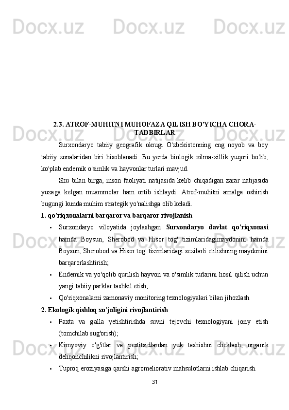 2.3. ATROF-MUHITNI MUHOFAZA QILISH BO'YICHA CHORA-
TADBIRLAR
Surxondaryo   tabiiy   geografik   okrugi   O'zbekistonning   eng   noyob   va   boy
tabiiy   zonalaridan   biri   hisoblanadi.   Bu   yerda   biologik   xilma-xillik   yuqori   bo'lib,
ko'plab endemik o'simlik va hayvonlar turlari mavjud. 
Shu   bilan   birga,   inson   faoliyati   natijasida   kelib   chiqadigan   zarar   natijasida
yuzaga   kelgan   muammolar   ham   ortib   ishlaydi.   Atrof-muhitni   amalga   oshirish
bugungi kunda muhim strategik yo'nalishga olib keladi.
1. qo'riqxonalarni barqaror va barqaror rivojlanish
 Surxondaryo   viloyatida   joylashgan   Surxondaryo   davlat   qo'riqxonasi
hamda   Boysun,   Sherobod   va   Hisor   tog'   tizimlaridagimaydonini   hamda
Boysun, Sherobod va Hisor tog' tizimlaridagi sezilarli etilishning maydonini
barqarorlashtirish;
 Endemik va yo'qolib qurilish hayvon va o'simlik turlarini hosil qilish uchun
yangi tabiiy parklar tashkil etish;
 Qo'riqxonalarni zamonaviy monitoring texnologiyalari bilan jihozlash.
2. Ekologik qishloq xo'jaligini rivojlantirish
 Paxta   va   g'alla   yetishtirishda   suvni   tejovchi   texnologiyani   joriy   etish
(tomchilab sug'orish);
 Kimyoviy   o'g'itlar   va   pestitsidlardan   yuk   tashishni   cheklash,   organik
dehqonchilikni rivojlantirish;
 Tuproq eroziyasiga qarshi agromeliorativ mahsulotlarni ishlab chiqarish.
31 