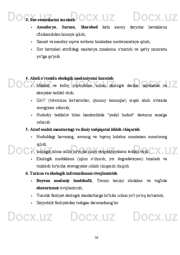 3. Suv resurslarini tozalash
 Amudaryo ,   Surxon ,   Sherobod   kabi   asosiy   daryolar   havzalarini
ifloslanishdan himoya qilish;
 Sanoat va maishiy oqova suvlarni tozalashni modernizatsiya qilish;
 Suv   havzalari   atrofidagi   sanitariya   zonalarini   o'rnatish   va   qat'iy   nazoratni
yo'lga qo'yish.
4. Aholi o'rtasida ekologik madaniyatni kuzatish
 Maktab   va   kollej   o'quvchilari   uchun   ekologik   darslar,   sayohatlar   va
aksiyalar tashkil etish;
 OAV   (televizion   ko'rsatuvlar,   ijtimoiy   tarmoqlar)   orqali   aholi   o'rtasida
energiyani oshirish;
 Hududiy   tashkilot   bilan   hamkorlikda   "yashil   hudud"   dasturini   amalga
oshirish.
5. Atrof-muhit monitoringi va ilmiy tadqiqotni ishlab chiqarish
 Hududdagi   havoning,   suvning   va   tuproq   holatini   muntazam   monitoring
qilish;
 biologik xilma-xillik bo'yicha ilmiy ekspeditsiyalarni tashkil etish;
 Ekologik   moddalarni   (iqlim   o'chirish,   yer   degradatsiyasi)   tozalash   va
tozalash bo'yicha strategiyalar ishlab chiqarish chiqish.
6. Turizm va ekologik infratuzilmani rivojlantirish
 Boysun   madaniy   landshafti ,   Termiz   tarixiy   obidalari   va   tog'lida
ekoturizmni  rivojlantirish;
 Turistik faoliyat ekologik standartlarga bo'lishi uchun yo'l-yo'riq ko'rsatish;
 Sayyohlik faoliyatidan tushgan daromadning bir
32 