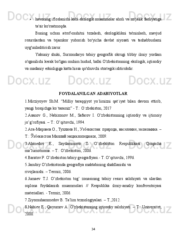  havoning ifloslanishi kabi ekologik muammolar aholi va xo'jalik faoliyatiga
ta'sir ko'rsatmoqda.
Buning   uchun   atrof-muhitni   tozalash,   ekologiklikni   ta'minlash,   mavjud
resurslardan   va   tejamkor   yuborish   bo'yicha   davlat   siyosati   va   tashabbuslarni
uyg'unlashtirish zarur.
Yakuniy   shuki,   Surxondaryo   tabiiy   geografik   okrugi   tibbiy   ilmiy   yordam
o'rganilishi kerak bo'lgan muhim hudud, balki O'zbekistonning ekologik, iqtisodiy
va madaniy erkinligiga katta hissa qo'shuvchi strategik ishtirokdir.
FOYDALANILGAN   ADABIYOTLAR
1.Mirziyoyev   Sh.M.   “Milliy   taraqqiyot   yo`limizni   qat`iyat   bilan   davom   ettirib,
yangi bosqichga ko`taramiz” - T.: O`zbekiston, 2017
2. Asanov   G .,   Nabixonov   M .,   Safarov   I .   O ’ zbekistonning   iqtisodiy   va   ijtimoiy
jo ’ g ’ rofiyasi . –  T .:  O ’ qituvchi , 1994.
2.Ата-Мирзаев О., Тухлиев Н., Узбекистан: природа, население, экономика. –
Т.: Ўзбекистон Миллий энциклопедRси, 2009.
3.Ahmedov   E.,   Saydaminova   Z.   O’zbekiston   Respublikasi.   Qisqacha
ma’lumotnoma. – T.: O’zbekiston, 2006.
4.Baratov P. O’zbekiston tabiiy geografiyasi.- T.:O’qituvchi, 1996.
5.Janubiy O’zbekistonda geografiya maktabining shakllanishi va
rivojlanishi. – Termiz, 2006.
6.Jumaev   T.J.   O’zbekiston   tog’   zonasining   tabiiy   resurs   salohiyati   va   ulardan
oqilona   foydalanish   muammolari   //   Respublika   ilmiy-amaliy   konferentsiyasi
materiallari. - Termiz, 2006.
7.Ziyomuhammedov B. Ta’lim texnologiyalari. – T.,2012.
8.Nabiev E., Qayumov A. O’zbekistonning iqtisodiy salohiyati. – T.:  Universitet,
2000.
34 