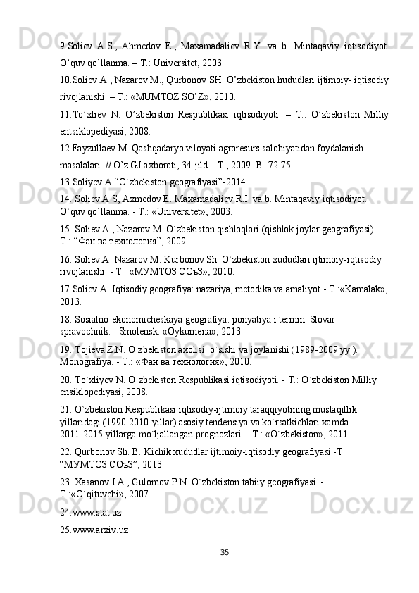 9.Soliev   A.S.,   Ahmedov   E.,   Maxamadaliev   R.Y.   va   b.   Mintaqaviy   iqtisodiyot.
O’quv qo’llanma. – T.: Universitet, 2003.
10.Soliev A., Nazarov M., Qurbonov SH. O’zbekiston hududlari ijtimoiy- iqtisodiy
rivojlanishi. – T.: «MUMTOZ SO’Z», 2010.
11.To’xliev   N.   O’zbekiston   Respublikasi   iqtisodiyoti.   –   T.:   O’zbekiston   Milliy
entsiklopediyasi, 2008.
12.Fayzullaev M. Qashqadaryo viloyati agroresurs salohiyatidan foydalanish
masalalari. // O’z GJ axboroti, 34-jild. –T., 2009.-B. 72-75.
13.Soliyev.A “O`zbekiston geografiyasi”-2014
14. Soliev А.S, Axmedov E. Maxamadaliev R.I. va b. Mintaqaviy iqtisodiyot. 
O`quv qo`llanma. - T.: «Universitet», 2003.
15. Soliev A., Nazarov M. O`zbekiston qishloqlari (qishlok joylar geografiyasi). —
T.: “ Фан   ва   технологR ”, 2009.
16. Soliev А. Nazarov M. Kurbonov Sh. O`zbekiston xududlari ijtimoiy-iqtisodiy 
rivojlanishi. - T.: «МУМТОЗ СОъЗ», 2010.
17 Soliev A. Iqtisodiy geografiya: nazariya, metodika va amaliyot.- T.:«Kamalak»,
2013.
18. Sosialno-ekonomicheskaya geografiya: ponyatiya i termin. Slovar-
spravochnik. - Smolensk: «Oykumena», 2013.
19. Tojieva Z.N. O`zbekiston axolisi: o`sishi va joylanishi (1989-2009 yy.). 
Monografiya. - T.: « Фан   ва   технологR », 2010.
20. To`xliyev N. O`zbekiston Respublikasi iqtisodiyoti. - T.: O`zbekiston Milliy 
ensiklopediyasi, 2008.
21. O`zbekiston Respublikasi iqtisodiy-ijtimoiy taraqqiyotining mustaqillik 
yillaridagi (1990-2010-yillar) asosiy tendensiya va ko`rsatkichlari xamda         
2011-2015-yillarga mo`ljallangan prognozlari. - T.: «O`zbekiston», 2011.
22. Qurbonov Sh. B. Kichik xududlar ijtimoiy-iqtisodiy geografiyasi.-T .: 
“МУМТОЗ СОъЗ”, 2013. 
23. Xasanov I.A., Gulomov P.N. O`zbekiston tabiiy geografiyasi. - 
T.:«O`qituvchi», 2007.
24.www.stat.uz
25.www.arxiv.uz
35 