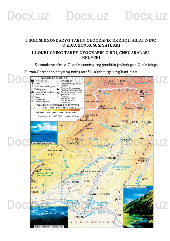 I.BOB.   SURXONDARYO TABIIY GEOGRAFIK OKRUGITABIATINING
O`ZIGA XOS XUSUSIYATLARI
1.1.OKRUGNING TABIIY GEOGRAFIK O`RNI, CHEGARALARI,
RELYEFI
Surxondaryo okrugi O‘zbekistonning eng janubida joylash gan. U o‘z ichiga
Surxon-Sherobod vodiysi va uning atrofini o‘rab turgan tog‘larni oladi. 
5 
