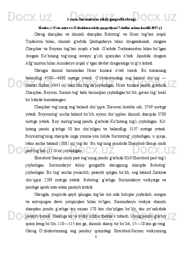 1-rasm.Surxondaryo tabiiy geografik okrugi
Manba: ( O`rta osiyo va O`zbekiston tabiiy geografiyasi 7-sinflar uchun darslik 2017-y)
Okrug   sharqdan   va   shimoli   sharqdan   Bobotog‘   va   Hisor   tog‘lari   orqali
Tojikiston   bilan,   shimoli   g‘arbda   Qashqadaryo   bilan   chegaralanadi,   chegara
Chaqchar   va   Boysun   tog‘lari   orqali   o‘tadi.   G‘arbda   Turkmaniston   bilan   bo‘lgan
chegara   Ko‘hitang   tog‘ining   suvayir   g‘ich   qismidan   o‘tadi.   Janubda   chegara
Afg‘oniston bilan Amudaryo orqali o‘tgan davlat chegarasiga to‘g‘ri keladi.
Okrugni   shimol   tomonidan   Hisor   tizmasi   o‘rab   turadi.   Bu   tizmaning
balandligi   4500—4600   metrga   yetadi.   O‘zbekistondagi   eng   baland   cho‘qqi   —
Hazrat Sulton (4643 m) ham shu tog‘da joylashgan. Hisor tizmasi janubi g‘arbida
Chaqchar, Boysun, Surxon tog‘ kabi tarmoqlari joylashgan bo‘lib, gersin tog‘ hosil
bo‘lishida burmalangan. 
Chaqchar   tog‘ining   eng   baland   cho‘qqisi   Xuroson   hisobla   nib,   3749   metrga
yetadi.   Boysuntog‘   ancha   baland   bo‘lib,   ayrim   cho‘qqilari   shimoli   sharqida   3700
metrga   yetadi.   Boy   suntog‘ning   janubi   g‘arbida   Ko‘hitang   tog‘i   joylashgan.   Ko‘
hitang   janubi   g‘arbga   50   km   cho‘zilgan   va   balandligi   3137   metrga   yetadi.
Boysuntog‘ning   sharqida   unga   yonma-yon   holda   Surxontog‘   joylashgan,   u   qisqa,
lekin ancha baland (3882 m) tog‘dir. Bu tog‘ning janubida Sherobod-Sariqa mish
past tog‘lari (1126 m) joylashgan. 
Sherobod-Sariqa mish past tog‘ining janubi g‘arbida Klif-Sherobod past tog‘i
joylashgan.   Surxondaryo   tabiiy   geografik   okrugining   sharqida   Bobotog‘
joylashgan.   Bu   tog‘   ancha   yemirilib,   pasayib   qolgan   bo‘lib,   eng   baland   Zarkosa
cho‘qqisi   2289   metrga   yetadi.   Bobotog‘   g‘arbga,   Surxondaryo   vodiysiga   va
janubga qarab asta-sekin pasayib ketadi. 
Okrugda,   yuqorida   qayd   qilingan   tog‘lar   ora   sida   botiqlar   joylashib,   neogen
va   antropogen   davri   yotqiziqlari   bilan   to‘lgan.   Surxondaryo   vodiysi   shimoli
sharqdan   janubi   g‘arbga   tax   minan   170   km   cho‘zilgan   bo‘lib,   shu   yo‘nalishda
pasayib boradi. Shakliga ko‘ra vodiy uchburchakka o‘xshash. Uning janubi-g‘arbiy
qismi keng bo‘lib, 110—115 km ga, shimoli sharqi tor bo‘lib, 15—20 km ga teng.
Okrug   O`zbekistonning   eng   janubiy   qismidagi   Sherobod-Surxon   vodiysining
6 