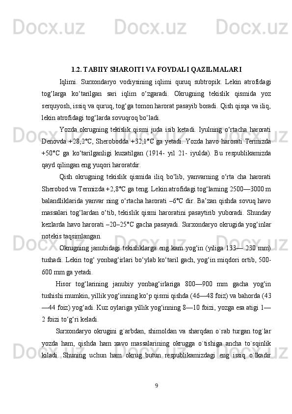 1.2. TABIIY SHAROITI VA FOYDALI QAZILMALARI
Iqlimi.   Surxondaryo   vodiysining   iqlimi   quruq   subtropik.   Lekin   atrofidagi
tog‘larga   ko‘tarilgan   sari   iqlim   o‘zgaradi.   Okrugning   tekislik   qismida   yoz
serquyosh, issiq va quruq, tog‘ga tomon harorat pasayib boradi. Qish qisqa va iliq,
lekin atrofidagi tog‘larda sovuqroq bo‘ladi. 
Yozda   okrugning   tekislik   qismi   juda   isib   ketadi.   Iyulning   o‘rtacha   harorati
Denovda +28,2°C, Sherobodda +32,1°C ga yetadi. Yozda havo harorati Termizda
+50°C   ga   ko‘tarilganligi   kuzatilgan   (1914-   yil   21-   iyulda).   Bu   respublikamizda
qayd qilingan eng yuqori haroratdir. 
Qish   okrugning   tekislik   qismida   iliq   bo‘lib,   yanvarning   o‘rta   cha   harorati
Sherobod va Termizda +2,8°C ga teng. Lekin atrofidagi tog‘larning 2500—3000 m
balandliklarida yanvar ning o‘rtacha harorati –6°C dir. Ba’zan qishda sovuq havo
massalari   tog‘lardan   o‘tib,   tekislik   qismi   haroratini   pasaytirib   yuboradi.   Shunday
kezlarda havo harorati –20–25°C gacha pasayadi. Surxondaryo okrugida yog‘inlar
notekis taqsimlangan. 
Okrugning janubidagi  tekisliklarga eng kam yog‘in (yiliga 133— 230 mm)
tushadi. Lekin tog‘ yonbag‘irlari bo‘ylab ko‘taril gach, yog‘in miqdori ortib, 500-
600 mm ga yetadi. 
Hisor   tog‘larining   janubiy   yonbag‘irlariga   800—900   mm   gacha   yog‘in
tushishi mumkin, yillik yog‘inning ko‘p qismi qishda (46—48 foiz) va bahorda (43
—44 foiz) yog‘adi. Kuz oylariga yillik yog‘inning 8—10 foizi, yozga esa atigi 1—
2 foizi to‘g‘ri keladi. 
Surxondaryo   okrugini   g`arbdan,   shimoldan   va   sharqdan   o`rab   turgan   tog`lar
yozda   ham,   qishda   ham   xavo   massalarining   okrugga   o`tishiga   ancha   to`sqinlik
kiladi.   Shuning   uchun   ham   okrug   butun   respublikamizdagi   eng   issiq   o`lkadir
9