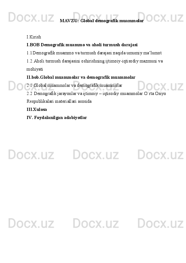 MAVZU:  Global demografik muammolar
I.Kirish
I.BOB Demografik muammo va aholi turmush darajasi 
1.1Demografik muammo va turmush darajasi xaqida umumiy ma’lumot
1.2.Aholi turmush darajasini oshirishning ijtimoiy-iqtisodiy mazmuni va
mohiyati
II.bob.Global muammolar va demografik muammolar
2.1 Global muammolar va demografik muammolar
2.2  Demografik jarayonlar va ijtimoiy – iqtisodiy muammolar O`rta Osiyo 
Respublikalari materiallari asosida
III.Xulosa
IV. Foydalanilgan adabiyotlar 