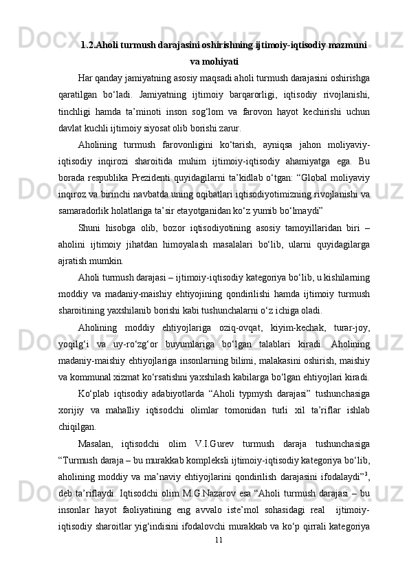 111.2.Aholi turmush darajasini oshirishning ijtimoiy-iqtisodiy mazmuni
va mohiyati
Har qanday jamiyatning asosiy maqsadi aholi turmush darajasini oshirishga
qaratilgan   bo‘ladi.   Jamiyatning   ijtimoiy   barqarorligi,   iqtisodiy   rivojlanishi,
tinchligi   hamda   ta’minoti   inson   sog‘lom   va   farovon   hayot   kechirishi   uchun
davlat kuchli ijtimoiy siyosat olib borishi   zarur.
Aholining   turmush   farovonligini   ko‘tarish,   ayniqsa   jahon   moliyaviy-
iqtisodiy   inqirozi   sharoitida   muhim   ijtimoiy-iqtisodiy   ahamiyatga   ega.   Bu
borada   respublika   Prezidenti   quyidagilarni  ta’kidlab  o‘tgan:  “Global   moliyaviy
inqiroz va birinchi navbatda uning oqibatlari iqtisodiyotimizning rivojlanishi va
samaradorlik holatlariga ta’sir etayotganidan ko‘z yumib bo‘lmaydi”
Shuni   hisobga   olib,   bozor   iqtisodiyotining   asosiy   tamoyillaridan   biri   –
aholini   ijtimoiy   jihatdan   himoyalash   masalalari   bo‘lib,   ularni   quyidagilarga
ajratish mumkin.
Aholi turmush darajasi – ijtimoiy-iqtisodiy kategoriya bo‘lib, u kishilarning
moddiy   va   madaniy-maishiy   ehtiyojining   qondirilishi   hamda   ijtimoiy   turmush
sharoitining yaxshilanib borishi kabi tushunchalarni o‘z ichiga oladi.
Aholining   moddiy   ehtiyojlariga   oziq-ovqat,   kiyim-kechak,   turar-joy,
yoqilg‘i   va   uy-ro‘zg‘or   buyumlariga   bo‘lgan   talablari   kiradi.   Aholining
madaniy-maishiy ehtiyojlariga insonlarning bilimi, malakasini oshirish, maishiy
va kommunal xizmat ko‘rsatishni yaxshilash kabilarga bo‘lgan ehtiyojlari kiradi.
Ko‘plab   iqtisodiy   adabiyotlarda   “Aholi   typmysh   darajasi”   tushunchasiga
xorijiy   va   mahalliy   iqtisodchi   olimlar   tomonidan   turli   xil   ta’riflar   ishlab
chiqilgan.
Masalan,   iqtisodchi   olim   V.I.Gurev   turmush   daraja   tushunchasiga
“Turmush daraja – bu murakkab kompleksli ijtimoiy-iqtisodiy kategoriya bo‘lib,
aholining   moddiy   va   ma’naviy   ehtiyojlarini   qondirilish   darajasini   ifodalaydi” 3
,
deb ta’riflaydi. Iqtisodchi  olim M.G.Nazarov  esa “Aholi  turmush darajasi  – bu
insonlar   hayot   faoliyatining   eng   avvalo   iste’mol   sohasidagi   real     ijtimoiy-
iqtisodiy sharoitlar yig‘indisini ifodalovchi murakkab va ko‘p qirrali kategoriya 