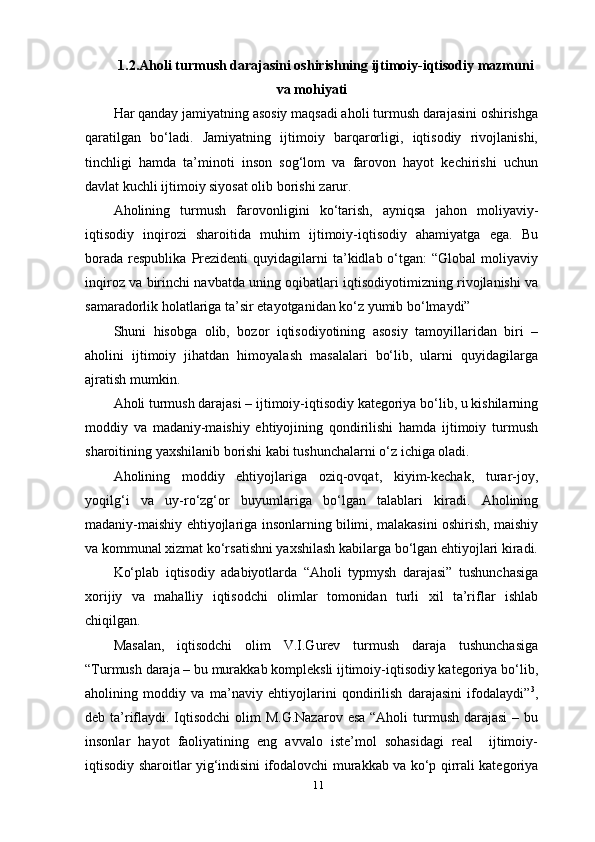 111.2.Aholi turmush darajasini oshirishning ijtimoiy-iqtisodiy mazmuni
va mohiyati
Har qanday jamiyatning asosiy maqsadi aholi turmush darajasini oshirishga
qaratilgan   bo‘ladi.   Jamiyatning   ijtimoiy   barqarorligi,   iqtisodiy   rivojlanishi,
tinchligi   hamda   ta’minoti   inson   sog‘lom   va   farovon   hayot   kechirishi   uchun
davlat kuchli ijtimoiy siyosat olib borishi   zarur.
Aholining   turmush   farovonligini   ko‘tarish,   ayniqsa   jahon   moliyaviy-
iqtisodiy   inqirozi   sharoitida   muhim   ijtimoiy-iqtisodiy   ahamiyatga   ega.   Bu
borada   respublika   Prezidenti   quyidagilarni  ta’kidlab  o‘tgan:  “Global   moliyaviy
inqiroz va birinchi navbatda uning oqibatlari iqtisodiyotimizning rivojlanishi va
samaradorlik holatlariga ta’sir etayotganidan ko‘z yumib bo‘lmaydi”
Shuni   hisobga   olib,   bozor   iqtisodiyotining   asosiy   tamoyillaridan   biri   –
aholini   ijtimoiy   jihatdan   himoyalash   masalalari   bo‘lib,   ularni   quyidagilarga
ajratish mumkin.
Aholi turmush darajasi – ijtimoiy-iqtisodiy kategoriya bo‘lib, u kishilarning
moddiy   va   madaniy-maishiy   ehtiyojining   qondirilishi   hamda   ijtimoiy   turmush
sharoitining yaxshilanib borishi kabi tushunchalarni o‘z ichiga oladi.
Aholining   moddiy   ehtiyojlariga   oziq-ovqat,   kiyim-kechak,   turar-joy,
yoqilg‘i   va   uy-ro‘zg‘or   buyumlariga   bo‘lgan   talablari   kiradi.   Aholining
madaniy-maishiy ehtiyojlariga insonlarning bilimi, malakasini oshirish, maishiy
va kommunal xizmat ko‘rsatishni yaxshilash kabilarga bo‘lgan ehtiyojlari kiradi.
Ko‘plab   iqtisodiy   adabiyotlarda   “Aholi   typmysh   darajasi”   tushunchasiga
xorijiy   va   mahalliy   iqtisodchi   olimlar   tomonidan   turli   xil   ta’riflar   ishlab
chiqilgan.
Masalan,   iqtisodchi   olim   V.I.Gurev   turmush   daraja   tushunchasiga
“Turmush daraja – bu murakkab kompleksli ijtimoiy-iqtisodiy kategoriya bo‘lib,
aholining   moddiy   va   ma’naviy   ehtiyojlarini   qondirilish   darajasini   ifodalaydi” 3
,
deb ta’riflaydi. Iqtisodchi  olim M.G.Nazarov  esa “Aholi  turmush darajasi  – bu
insonlar   hayot   faoliyatining   eng   avvalo   iste’mol   sohasidagi   real     ijtimoiy-
iqtisodiy sharoitlar yig‘indisini ifodalovchi murakkab va ko‘p qirrali kategoriya